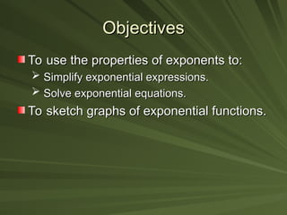 Objectives
Objectives
To use the properties of exponents to:
To use the properties of exponents to:
 Simplify exponential expressions.
Simplify exponential expressions.
 Solve exponential equations.
Solve exponential equations.
To sketch graphs of exponential functions.
To sketch graphs of exponential functions.
 