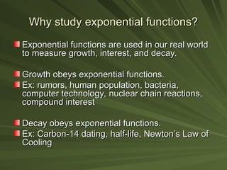 Why study exponential functions?
Why study exponential functions?
Exponential functions are used in our real world
Exponential functions are used in our real world
to measure growth, interest, and decay.
to measure growth, interest, and decay.
Growth obeys exponential functions.
Growth obeys exponential functions.
Ex: rumors, human population, bacteria,
Ex: rumors, human population, bacteria,
computer technology, nuclear chain reactions,
computer technology, nuclear chain reactions,
compound interest
compound interest
Decay obeys exponential functions.
Decay obeys exponential functions.
Ex: Carbon-14 dating, half-life, Newton’s Law of
Ex: Carbon-14 dating, half-life, Newton’s Law of
Cooling
Cooling
 