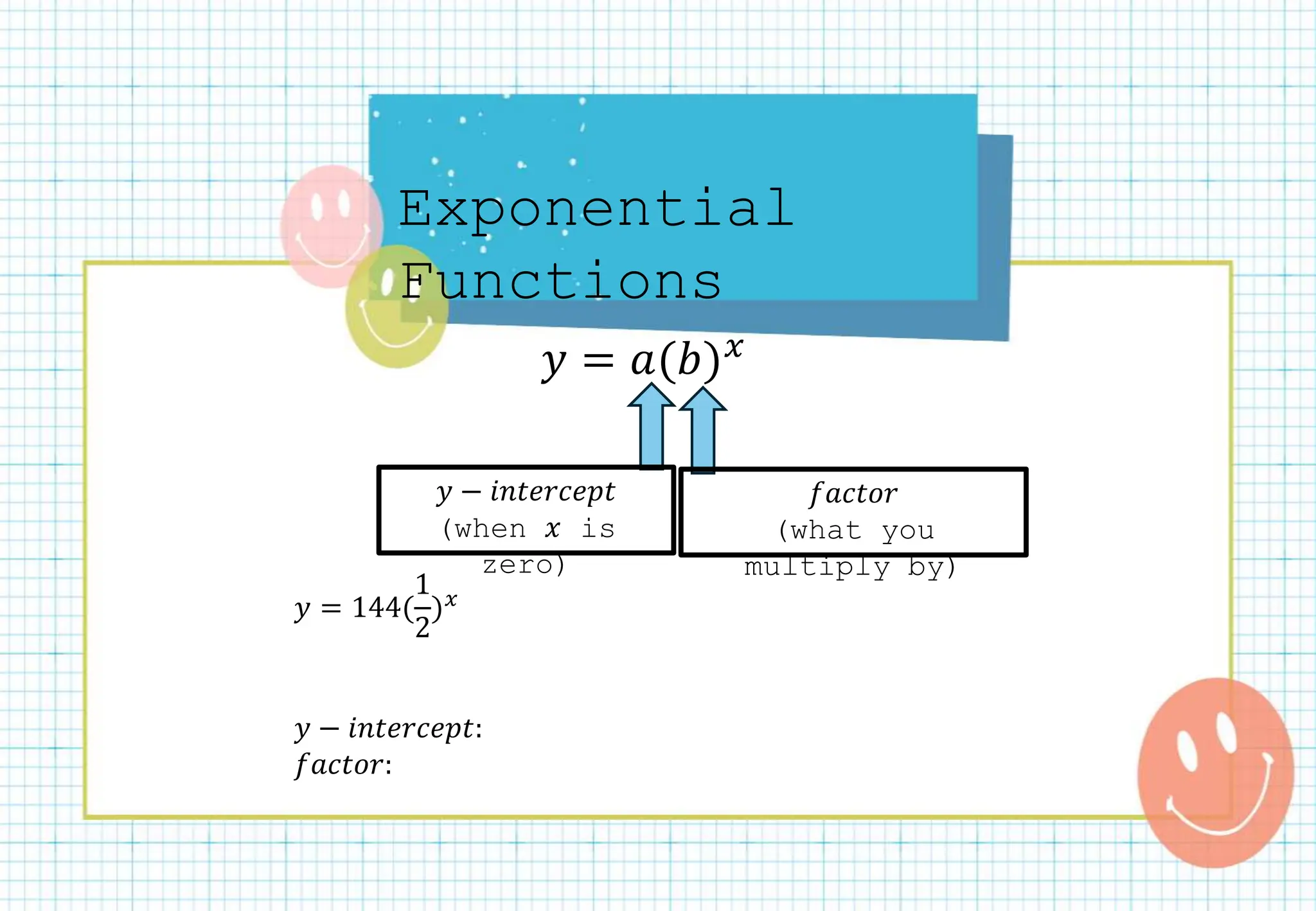 Exponential
Functions
𝑦 = 𝑎(𝑏)𝑥
𝑦 − 𝑖𝑛𝑡𝑒𝑟𝑐𝑒𝑝𝑡
(when 𝑥 is
zero)
𝑦 = 144(
1
2
)𝑥
𝑦 − 𝑖𝑛𝑡𝑒𝑟𝑐𝑒𝑝𝑡:
𝑓𝑎𝑐𝑡𝑜𝑟:
𝑓𝑎𝑐𝑡𝑜𝑟
(what you
multiply by)
 