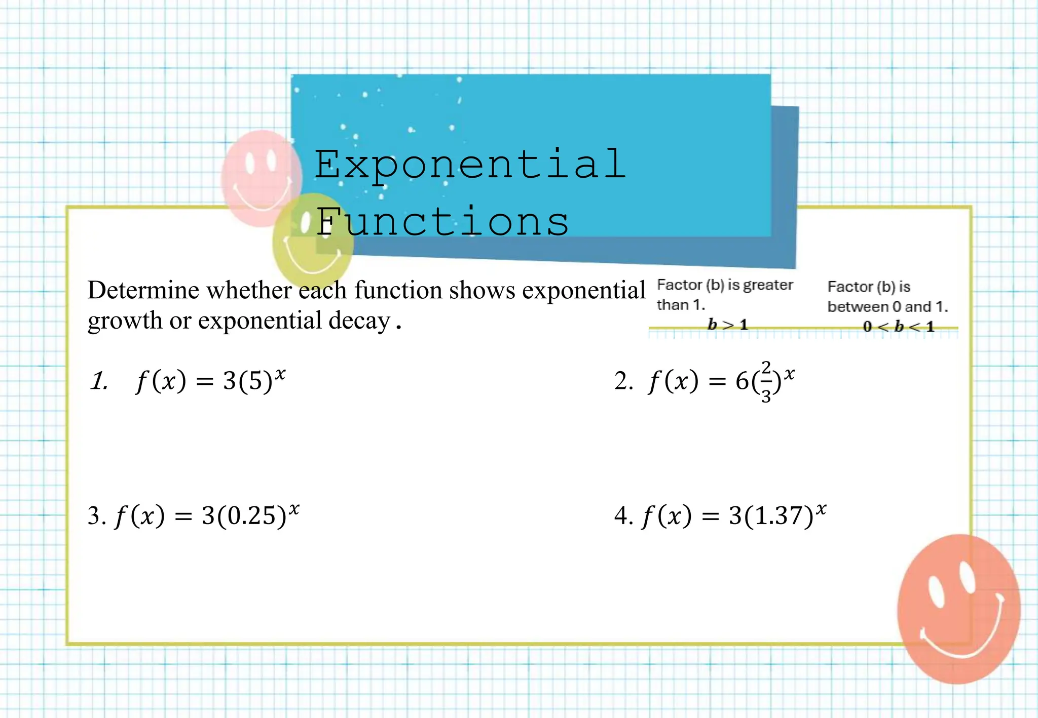 Exponential
Functions
Determine whether each function shows exponential
growth or exponential decay.
1. 𝑓 𝑥 = 3(5)𝑥 2. 𝑓 𝑥 = 6(
2
3
)𝑥
3. 𝑓 𝑥 = 3(0.25)𝑥 4. 𝑓 𝑥 = 3(1.37)𝑥
 