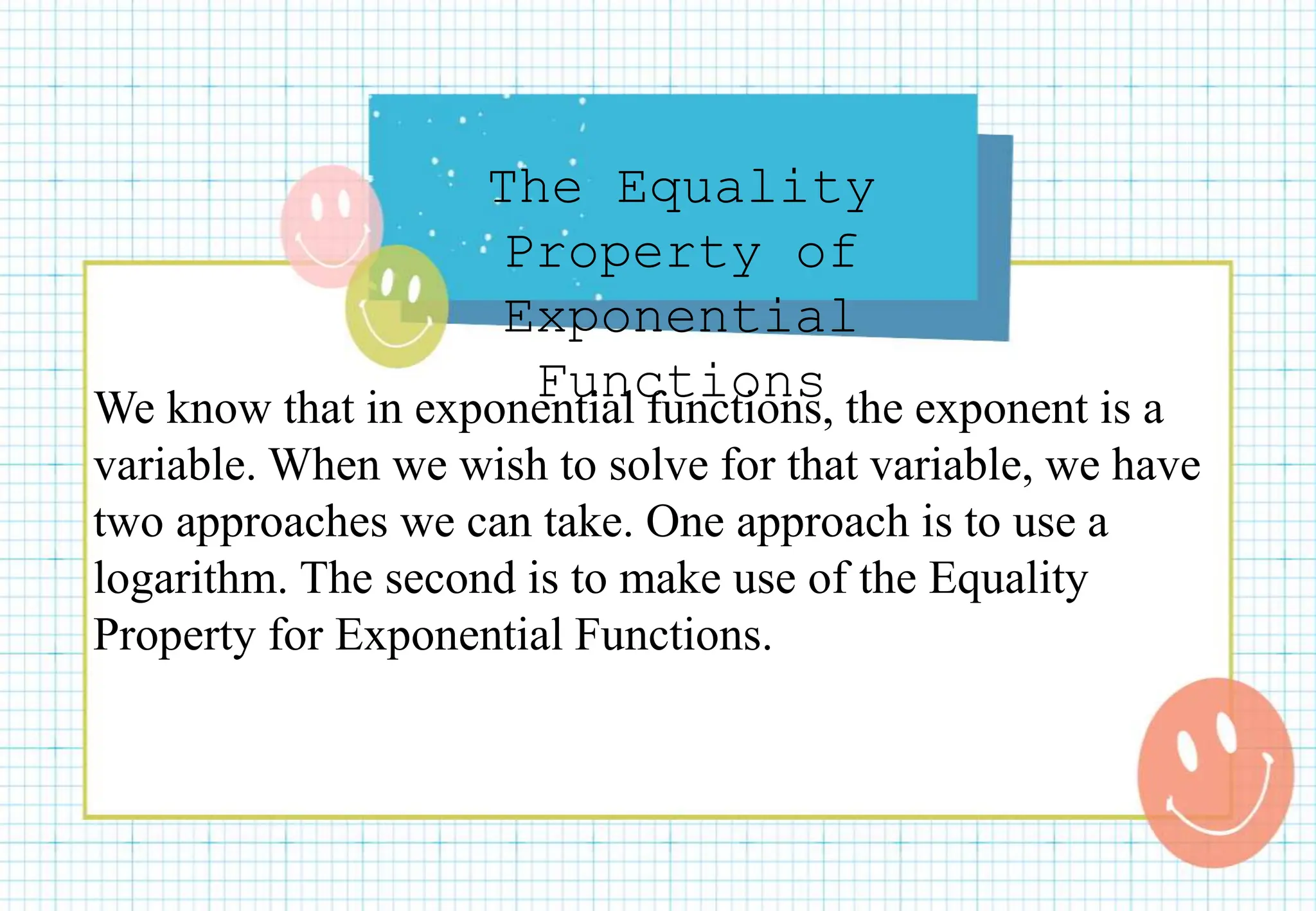 The Equality
Property of
Exponential
Functions
We know that in exponential functions, the exponent is a
variable. When we wish to solve for that variable, we have
two approaches we can take. One approach is to use a
logarithm. The second is to make use of the Equality
Property for Exponential Functions.
 