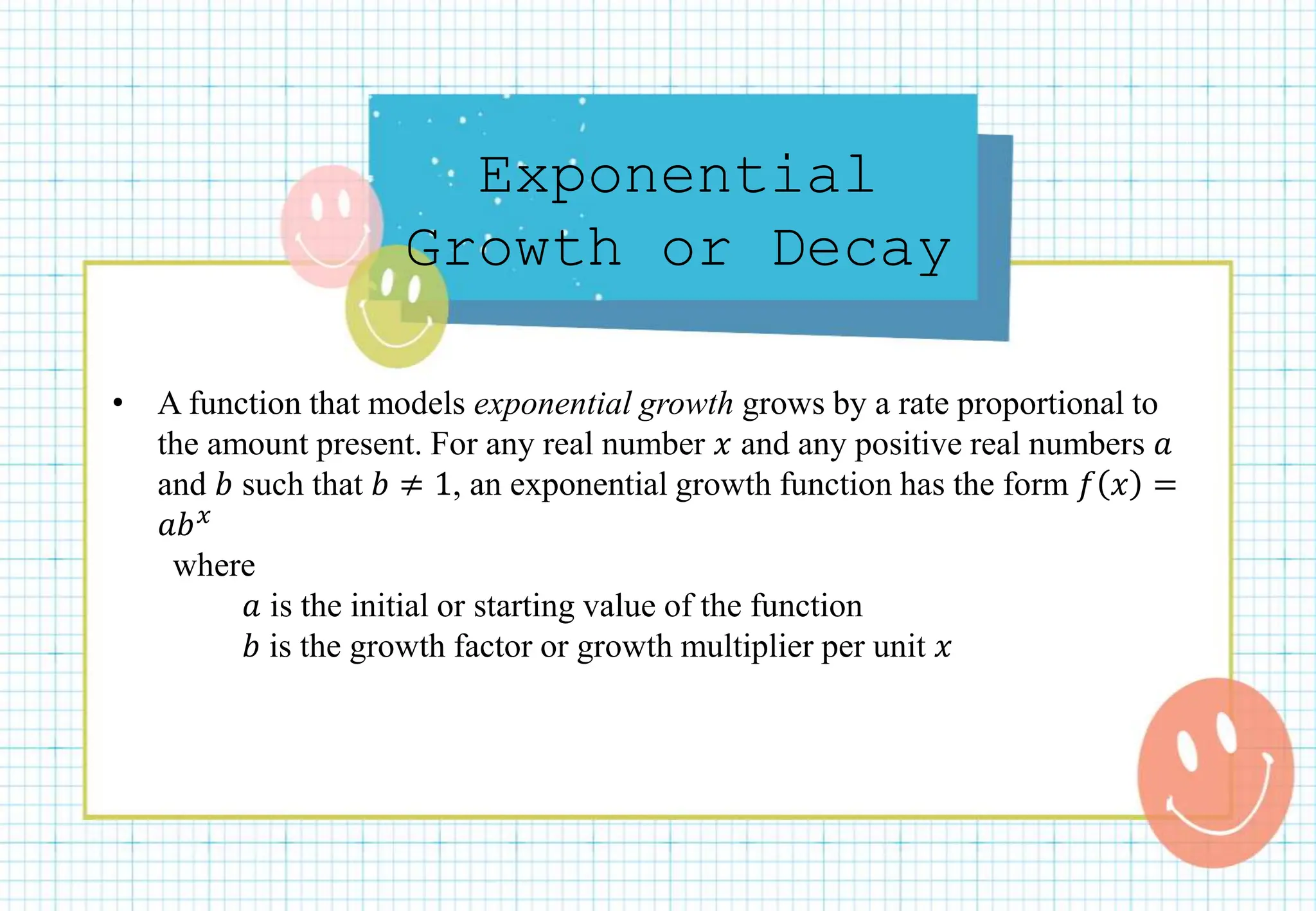 Exponential
Growth or Decay
• A function that models exponential growth grows by a rate proportional to
the amount present. For any real number 𝑥 and any positive real numbers 𝑎
and 𝑏 such that 𝑏 ≠ 1, an exponential growth function has the form 𝑓 𝑥 =
𝑎𝑏𝑥
where
𝑎 is the initial or starting value of the function
𝑏 is the growth factor or growth multiplier per unit 𝑥
 