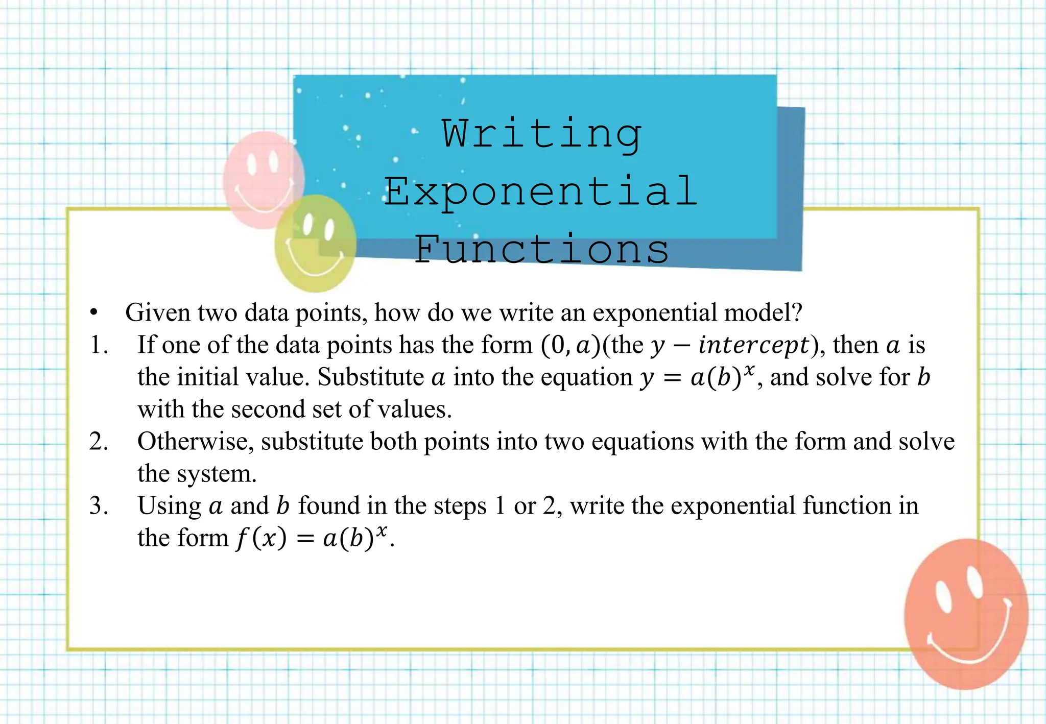 Writing
Exponential
Functions
• Given two data points, how do we write an exponential model?
1. If one of the data points has the form (0, 𝑎)(the 𝑦 − 𝑖𝑛𝑡𝑒𝑟𝑐𝑒𝑝𝑡), then 𝑎 is
the initial value. Substitute 𝑎 into the equation 𝑦 = 𝑎(𝑏)𝑥, and solve for 𝑏
with the second set of values.
2. Otherwise, substitute both points into two equations with the form and solve
the system.
3. Using 𝑎 and 𝑏 found in the steps 1 or 2, write the exponential function in
the form 𝑓 𝑥 = 𝑎(𝑏)𝑥.
 