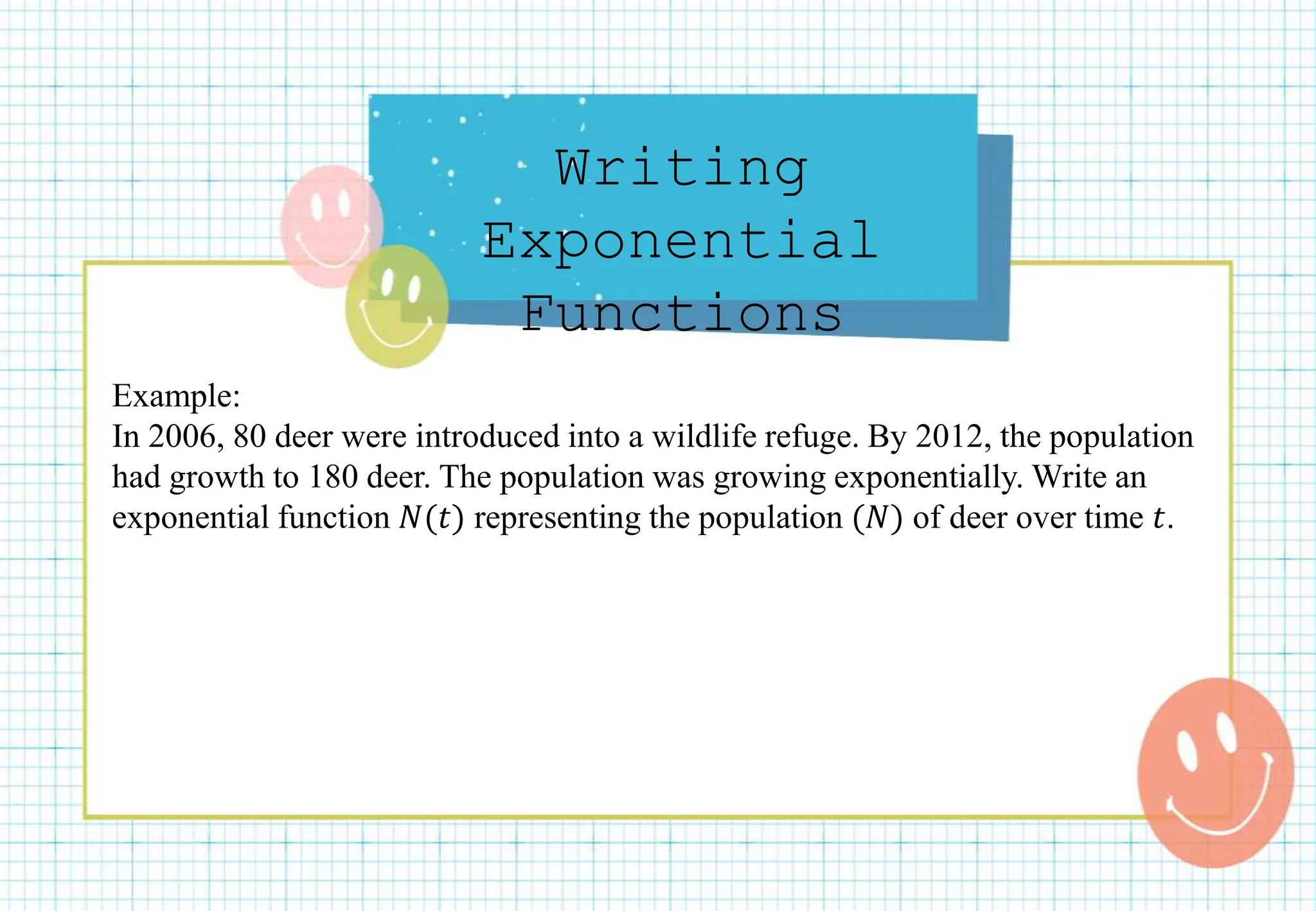 Writing
Exponential
Functions
Example:
In 2006, 80 deer were introduced into a wildlife refuge. By 2012, the population
had growth to 180 deer. The population was growing exponentially. Write an
exponential function 𝑁(𝑡) representing the population (𝑁) of deer over time 𝑡.
 