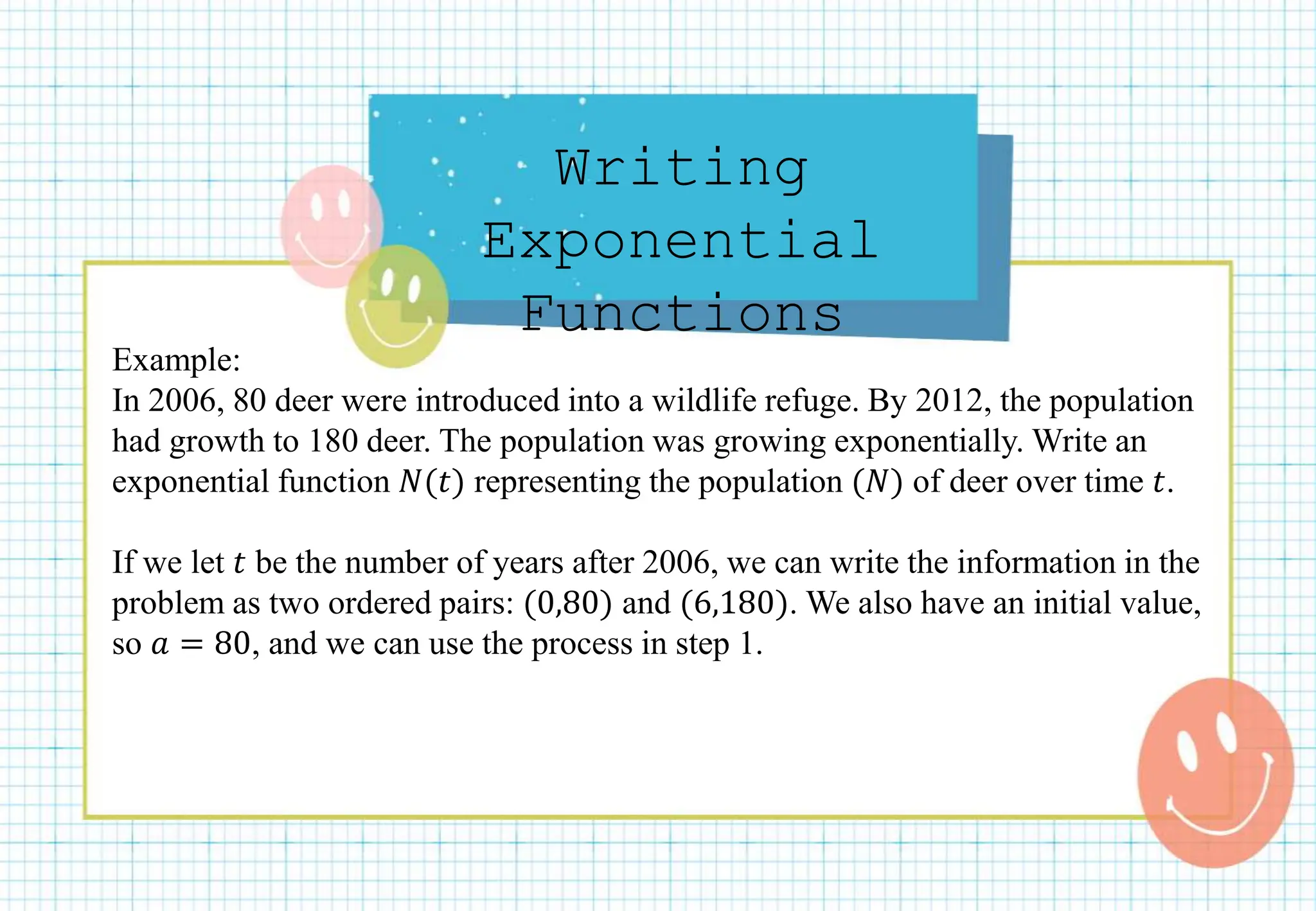 Writing
Exponential
Functions
Example:
In 2006, 80 deer were introduced into a wildlife refuge. By 2012, the population
had growth to 180 deer. The population was growing exponentially. Write an
exponential function 𝑁(𝑡) representing the population (𝑁) of deer over time 𝑡.
If we let 𝑡 be the number of years after 2006, we can write the information in the
problem as two ordered pairs: (0,80) and (6,180). We also have an initial value,
so 𝑎 = 80, and we can use the process in step 1.
 