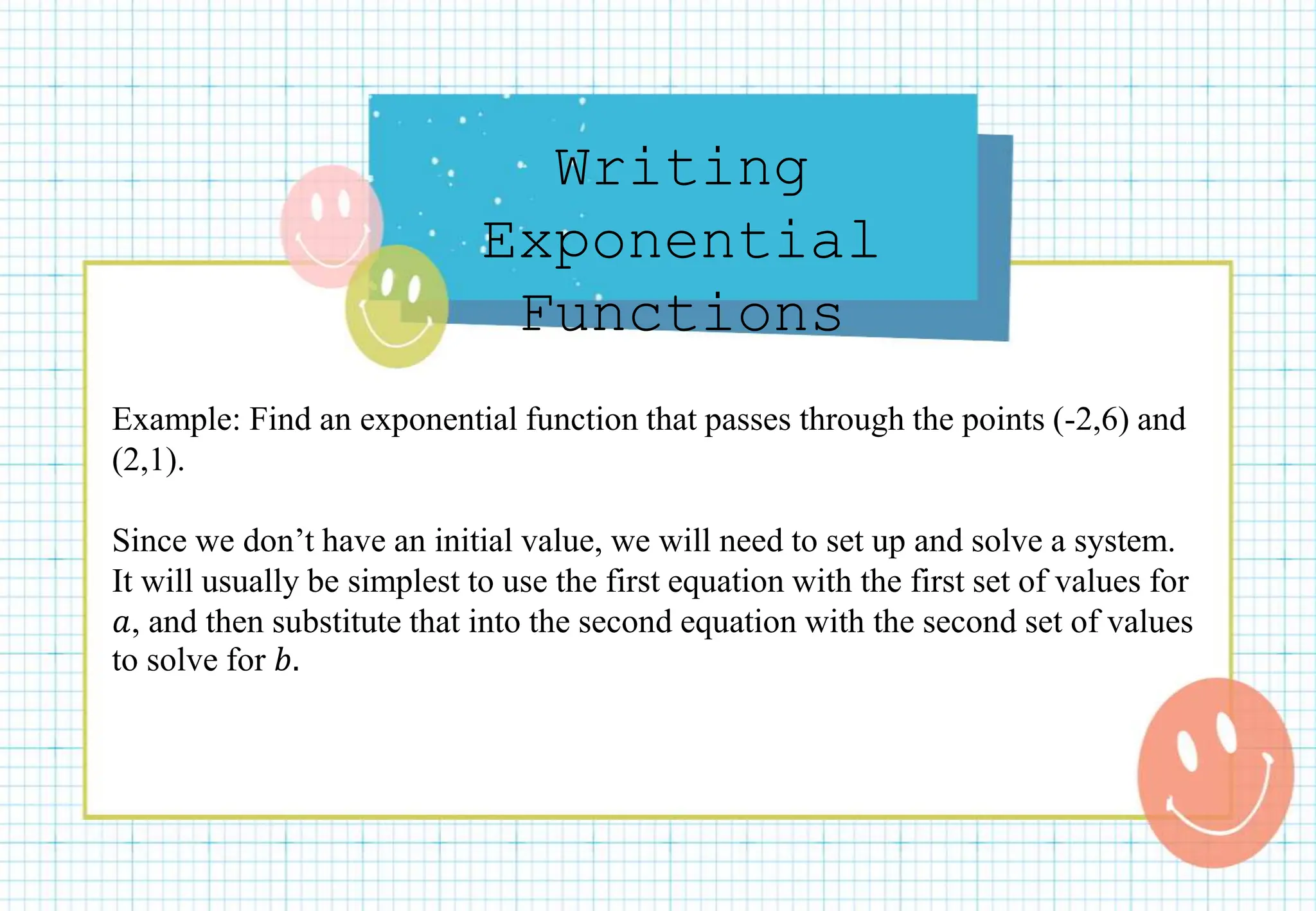 Writing
Exponential
Functions
Example: Find an exponential function that passes through the points (-2,6) and
(2,1).
Since we don’t have an initial value, we will need to set up and solve a system.
It will usually be simplest to use the first equation with the first set of values for
𝑎, and then substitute that into the second equation with the second set of values
to solve for 𝑏.
 