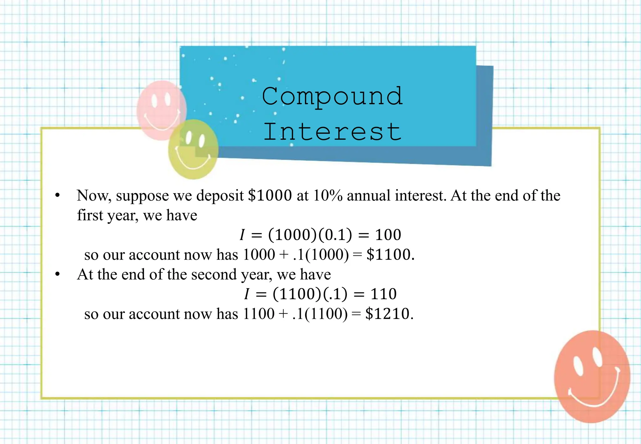 Compound
Interest
• Now, suppose we deposit $1000 at 10% annual interest. At the end of the
first year, we have
𝐼 = 1000 0.1 = 100
so our account now has 1000 + .1(1000) = $1100.
• At the end of the second year, we have
𝐼 = 1100 .1 = 110
so our account now has 1100 + .1(1100) = $1210.
 