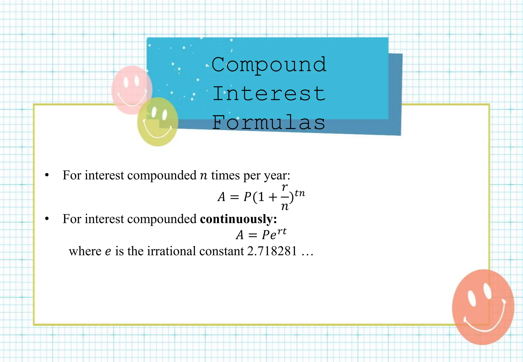 Compound
Interest
Formulas
• For interest compounded 𝑛 times per year:
𝐴 = 𝑃(1 +
𝑟
𝑛
)𝑡𝑛
• For interest compounded continuously:
𝐴 = 𝑃𝑒𝑟𝑡
where 𝑒 is the irrational constant 2.718281 …
 