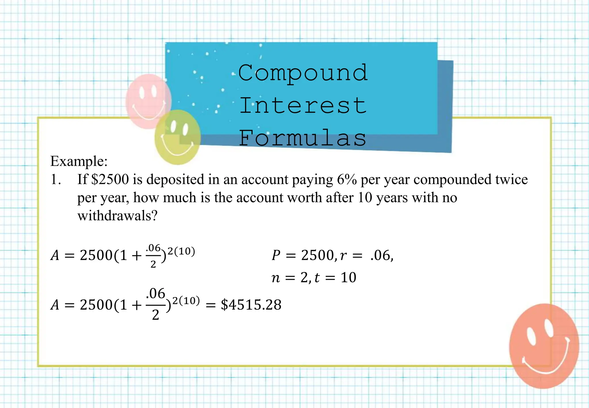 Compound
Interest
Formulas
Example:
1. If $2500 is deposited in an account paying 6% per year compounded twice
per year, how much is the account worth after 10 years with no
withdrawals?
𝐴 = 2500(1 +
.06
2
)2(10) 𝑃 = 2500, 𝑟 = .06,
𝑛 = 2, 𝑡 = 10
𝐴 = 2500(1 +
.06
2
)2 10 = $4515.28
 
