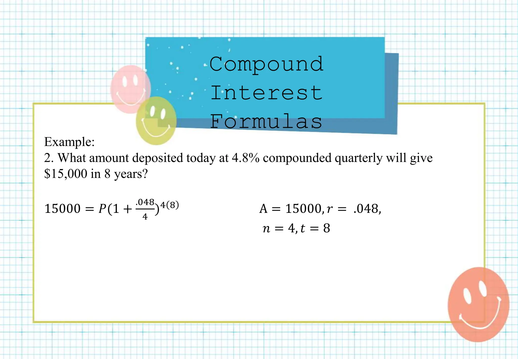 Compound
Interest
Formulas
Example:
2. What amount deposited today at 4.8% compounded quarterly will give
$15,000 in 8 years?
15000 = 𝑃(1 +
.048
4
)4 8 A = 15000, 𝑟 = .048,
𝑛 = 4, 𝑡 = 8
 