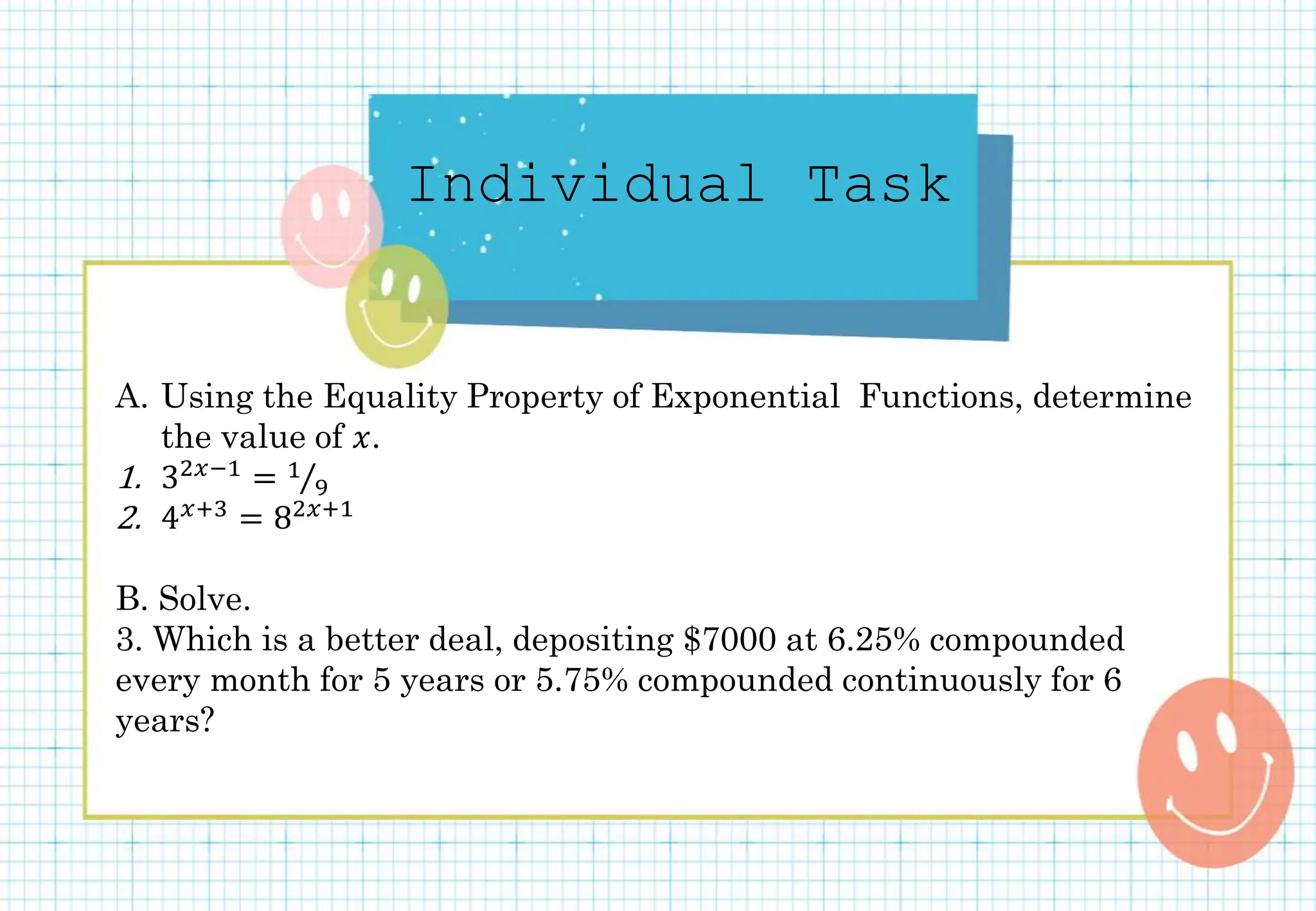 Individual Task
A. Using the Equality Property of Exponential Functions, determine
the value of 𝑥.
1. 32𝑥−1 = 1
9
2. 4𝑥+3 = 82𝑥+1
B. Solve.
3. Which is a better deal, depositing $7000 at 6.25% compounded
every month for 5 years or 5.75% compounded continuously for 6
years?
 