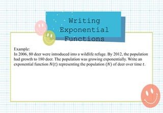 Writing
Exponential
Functions
Example:
In 2006, 80 deer were introduced into a wildlife refuge. By 2012, the population
had growth to 180 deer. The population was growing exponentially. Write an
exponential function 𝑁(𝑡) representing the population (𝑁) of deer over time 𝑡.
 