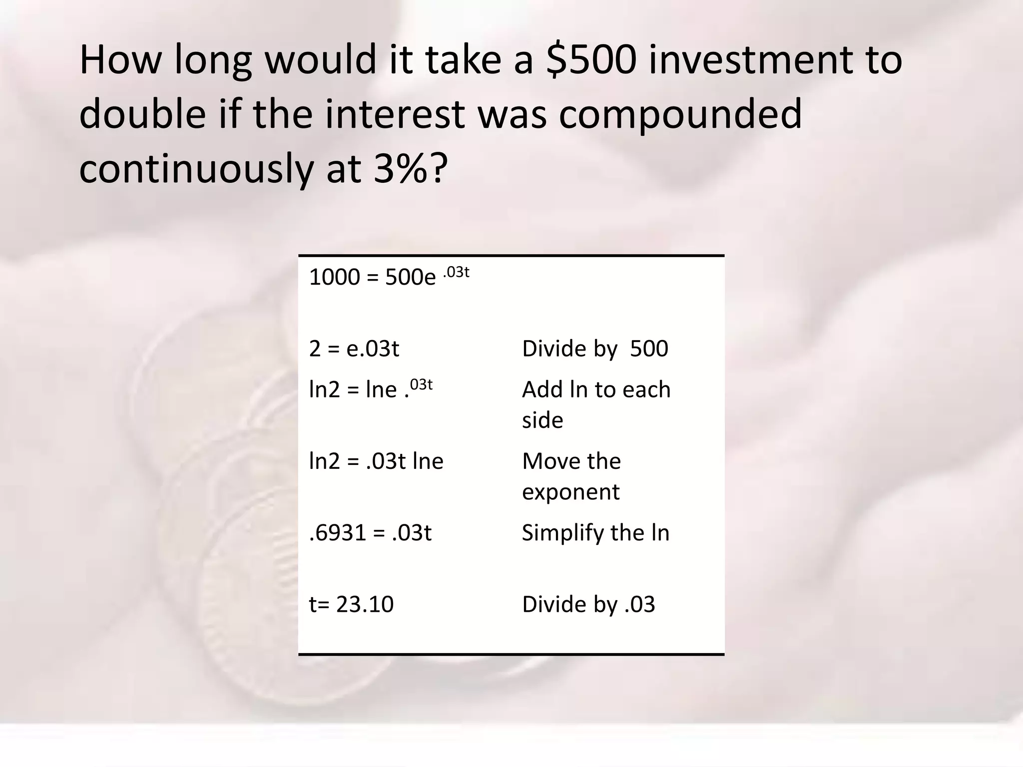 How long would it take a $500 investment to
double if the interest was compounded
continuously at 3%?
1000 = 500e .03t
2 = e.03t Divide by 500
ln2 = lne .03t Add ln to each
side
ln2 = .03t lne Move the
exponent
.6931 = .03t Simplify the ln
t= 23.10 Divide by .03
 