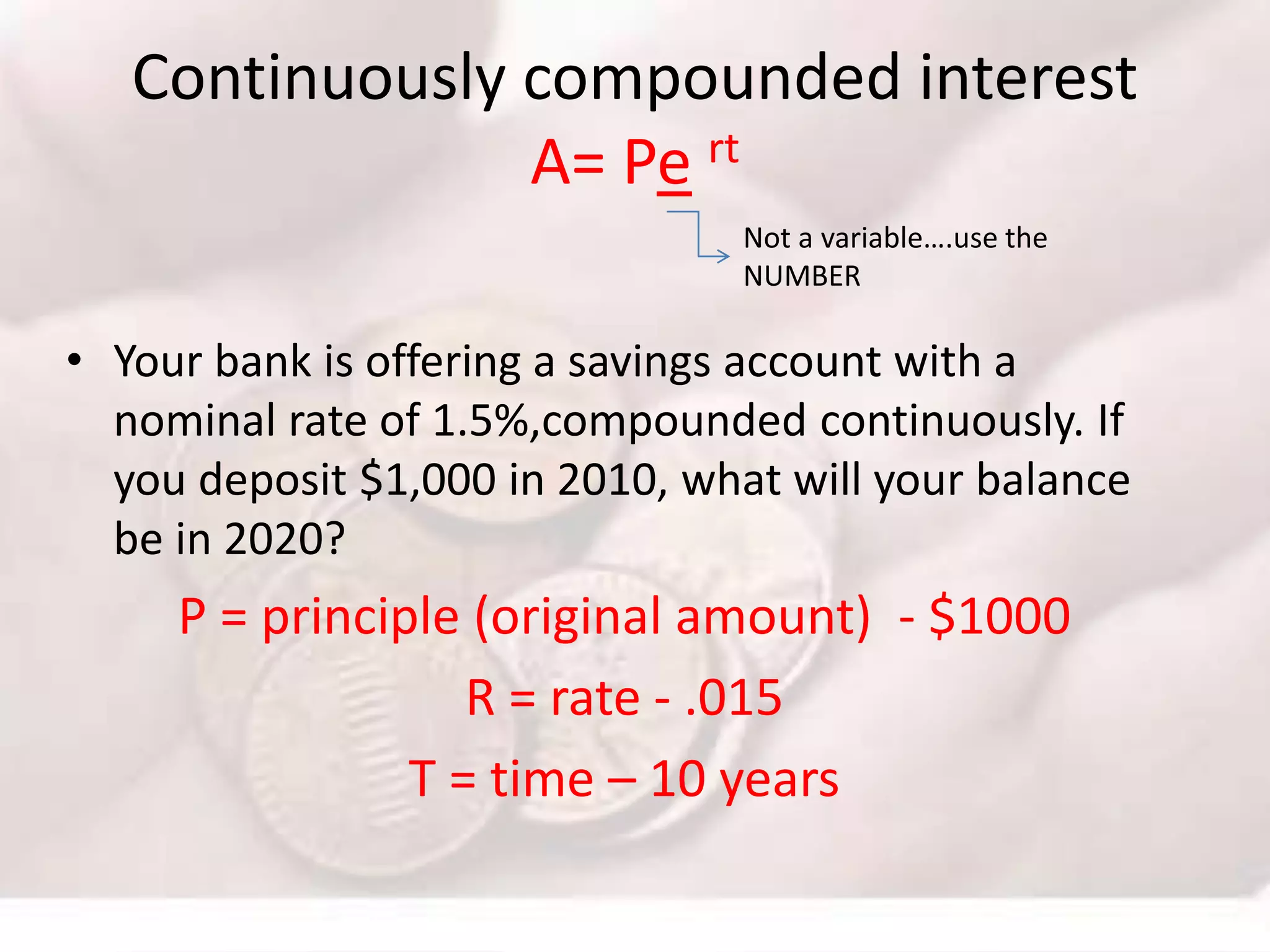 Continuously compounded interest
A= Pe rt
• Your bank is offering a savings account with a
nominal rate of 1.5%,compounded continuously. If
you deposit $1,000 in 2010, what will your balance
be in 2020?
P = principle (original amount) - $1000
R = rate - .015
T = time – 10 years
Not a variable….use the
NUMBER
 