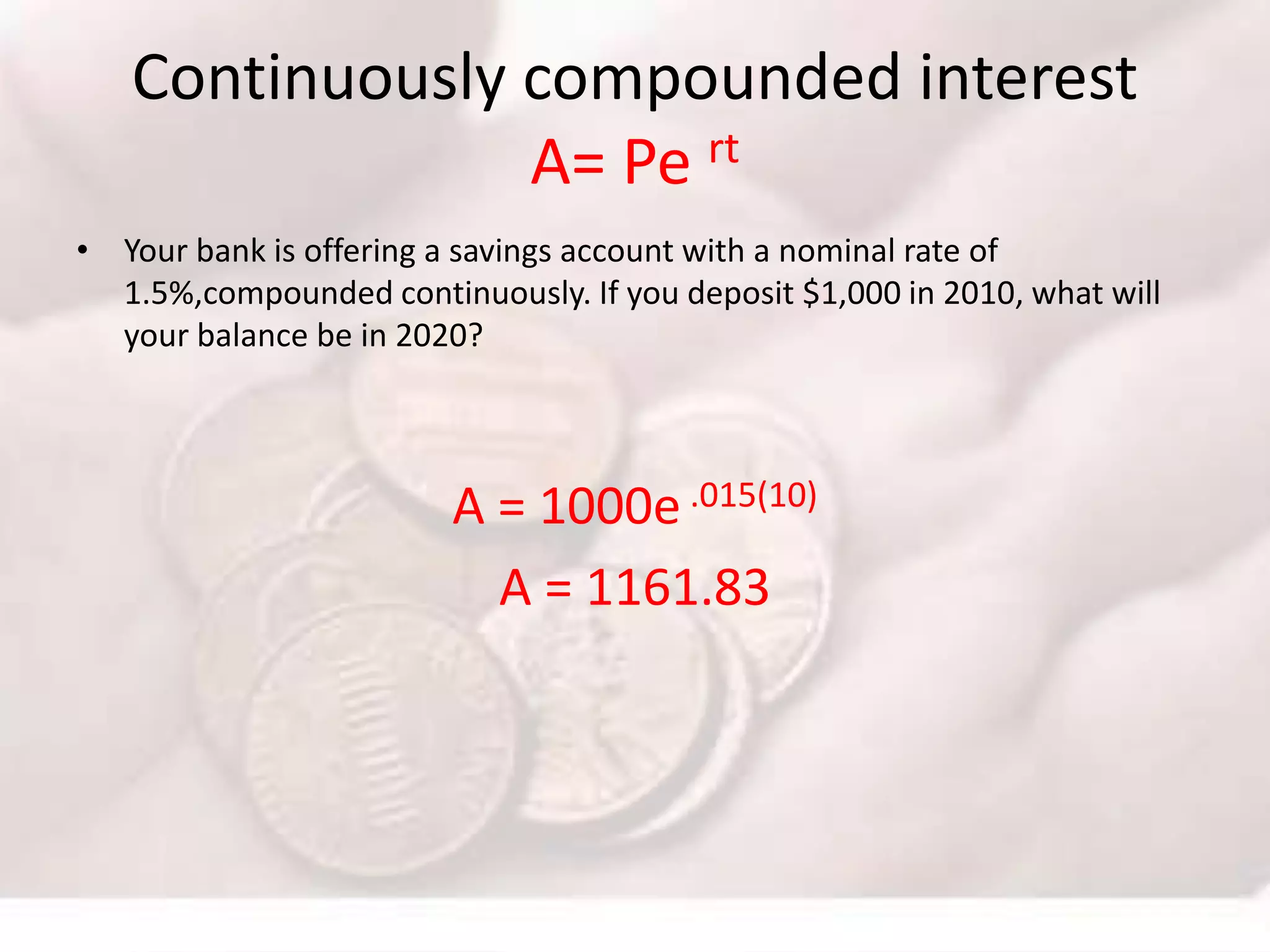 Continuously compounded interest
A= Pe rt
• Your bank is offering a savings account with a nominal rate of
1.5%,compounded continuously. If you deposit $1,000 in 2010, what will
your balance be in 2020?
A = 1000e .015(10)
A = 1161.83
 