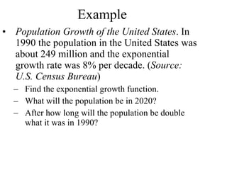 Example Population Growth of the United States . In 1990 the population in the United States was about 249 million and the exponential growth rate was 8% per decade. ( Source: U.S. Census Bureau ) Find the exponential growth function. What will the population be in 2020? After how long will the population be double what it was in 1990? 