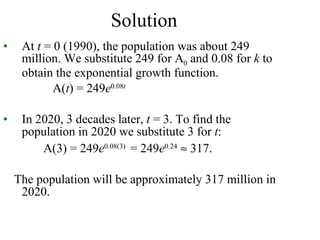 Solution At  t  = 0 (1990), the population was about 249 million. We substitute 249 for A 0  and 0.08 for  k  to obtain the exponential growth function. A( t ) = 249 e 0.08 t In   2020, 3 decades later,  t  = 3. To find the population in 2020 we substitute 3 for  t : A(3) = 249 e 0.08(3)  = 249 e 0.24     317. The population will be approximately 317 million in 2020. 