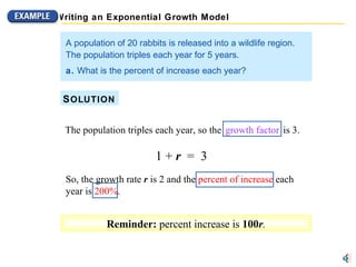 So, the growth rate  r  is 2 and the percent of increase each year is 200%. 1 +  r   =  3 A population of 20 rabbits is released into a wildlife region.  The population triples each year for 5 years. a.  What is the percent of increase each year? S OLUTION The population triples each year, so the   growth factor   is 3. 1 +  r  =  3 Reminder:  percent increase is  100 r . So, the  growth rate  r   is  2  and the percent of increase each year is 200%. So, the growth rate  r  is 2 and the  percent of increase  each year is  200% . 1 +  r   =  3 Writing an Exponential Growth Model The population triples each year, so the   growth factor   is 3. 