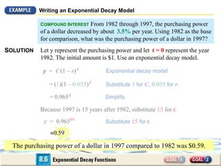 Writing an Exponential Decay Model
COMPOUND INTEREST From 1982 through 1997, the purchasing power
of a dollar decreased by about 3.5% per year. Using 1982 as the base
for comparison, what was the purchasing power of a dollar in 1997?
SOLUTION Let y represent the purchasing power and let t = 0 represent the year
1982. The initial amount is $1. Use an exponential decay model.
= (1)(1 – 0.035)t
= 0.965t
y = C(1 – r)t
y = 0.96515
Exponential decay model
Substitute 1 for C, 0.035 for r.
Simplify.
Because 1997 is 15 years after 1982, substitute 15 for t.
Substitute 15 for t.
The purchasing power of a dollar in 1997 compared to 1982 was $0.59.
0.59
 