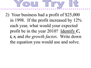2) Your business had a profit of $25,000
in 1998. If the profit increased by 12%
each year, what would your expected
profit be in the year 2010? Identify C,
t, r, and the growth factor. Write down
the equation you would use and solve.
 