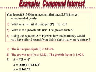You deposit $1500 in an account that pays 2.3% interest
compounded yearly,
1) What was the initial principal (P) invested?
2) What is the growth rate (r)? The growth factor?
3) Using the equation A = P(1+r)t, how much money would
you have after 2 years if you didn’t deposit any more money?
3) A P r
A
A
t
 
 

( )
( . )
$ .
1
1500 1 0 023
1569 79
2
1) The initial principal (P) is $1500.
2) The growth rate (r) is 0.023. The growth factor is 1.023.
 