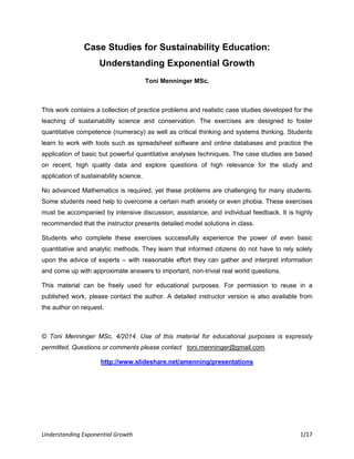 Understanding Exponential Growth 1/17
Case Studies for Sustainability Education:
Understanding Exponential Growth
Toni Menninger MSc.
This work contains a collection of practice problems and realistic case studies developed for the
teaching of sustainability science and conservation. The exercises are designed to foster
quantitative competence (numeracy) as well as critical thinking and systems thinking. Students
learn to work with tools such as spreadsheet software and online databases and practice the
application of basic but powerful quantitative analyses techniques. The case studies are based
on recent, high quality data and explore questions of high relevance for the study and
application of sustainability science.
No advanced Mathematics is required, yet these problems are challenging for many students.
Some students need help to overcome a certain math anxiety or even phobia. These exercises
must be accompanied by intensive discussion, assistance, and individual feedback. It is highly
recommended that the instructor presents detailed model solutions in class.
Students who complete these exercises successfully experience the power of even basic
quantitative and analytic methods. They learn that informed citizens do not have to rely solely
upon the advice of experts – with reasonable effort they can gather and interpret information
and come up with approximate answers to important, non-trivial real world questions.
This material can be freely used for educational purposes. For permission to reuse in a
published work, please contact the author. A detailed instructor version is also available from
the author on request.
© Toni Menninger MSc, 4/2014. Use of this material for educational purposes is expressly
permitted. Questions or comments please contact toni.menninger@gmail.com.
http://www.slideshare.net/amenning/presentations
 
