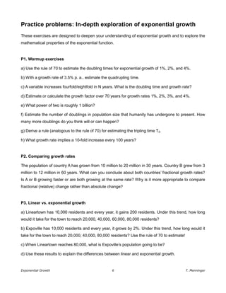 Exponential Growth 6 T. Menninger
Practice problems: In-depth exploration of exponential growth
These exercises are designed to deepen your understanding of exponential growth and to explore the
mathematical properties of the exponential function.
P1. Warmup exercises
a) Use the rule of 70 to estimate the doubling times for exponential growth of 1%, 2%, and 4%.
b) With a growth rate of 3.5% p. a., estimate the quadrupling time.
c) A variable increases fourfold/eightfold in N years. What is the doubling time and growth rate?
d) Estimate or calculate the growth factor over 70 years for growth rates 1%, 2%, 3%, and 4%.
e) What power of two is roughly 1 billion?
f) Estimate the number of doublings in population size that humanity has undergone to present. How
many more doublings do you think will or can happen?
g) Derive a rule (analogous to the rule of 70) for estimating the tripling time T3.
h) What growth rate implies a 10-fold increase every 100 years?
P2. Comparing growth rates
The population of country A has grown from 10 million to 20 million in 30 years. Country B grew from 3
million to 12 million in 60 years. What can you conclude about both countries’ fractional growth rates?
Is A or B growing faster or are both growing at the same rate? Why is it more appropriate to compare
fractional (relative) change rather than absolute change?
P3. Linear vs. exponential growth
a) Lineartown has 10,000 residents and every year, it gains 200 residents. Under this trend, how long
would it take for the town to reach 20,000, 40,000, 60,000, 80,000 residents?
b) Expoville has 10,000 residents and every year, it grows by 2%. Under this trend, how long would it
take for the town to reach 20,000, 40,000, 80,000 residents? Use the rule of 70 to estimate!
c) When Lineartown reaches 80,000, what is Expoville’s population going to be?
d) Use these results to explain the differences between linear and exponential growth.
 