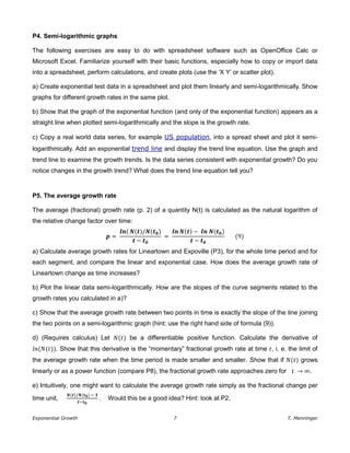 Exponential Growth 7 T. Menninger
P4. Semi-logarithmic graphs
The following exercises are easy to do with spreadsheet software such as OpenOffice Calc or
Microsoft Excel. Familiarize yourself with their basic functions, especially how to copy or import data
into a spreadsheet, perform calculations, and create plots (use the ‘X Y’ or scatter plot).
a) Create exponential test data in a spreadsheet and plot them linearly and semi-logarithmically. Show
graphs for different growth rates in the same plot.
b) Show that the graph of the exponential function (and only of the exponential function) appears as a
straight line when plotted semi-logarithmically and the slope is the growth rate.
c) Copy a real world data series, for example US population, into a spread sheet and plot it semi-
logarithmically. Add an exponential trend line and display the trend line equation. Use the graph and
trend line to examine the growth trends. Is the data series consistent with exponential growth? Do you
notice changes in the growth trend? What does the trend line equation tell you?
P5. The average growth rate
The average (fractional) growth rate (p. 2) of a quantity N(t) is calculated as the natural logarithm of
the relative change factor over time:
=
𝒍𝒏( ( )/ ( )
−
=
𝒍𝒏 ( ) − 𝒍𝒏 ( )
−
(9)
a) Calculate average growth rates for Lineartown and Expoville (P3), for the whole time period and for
each segment, and compare the linear and exponential case. How does the average growth rate of
Lineartown change as time increases?
b) Plot the linear data semi-logarithmically. How are the slopes of the curve segments related to the
growth rates you calculated in a)?
c) Show that the average growth rate between two points in time is exactly the slope of the line joining
the two points on a semi-logarithmic graph (hint: use the right hand side of formula (9)).
d) (Requires calculus) Let (𝑡) be a differentiable positive function. Calculate the derivative of
𝑛( (𝑡)). Show that this derivative is the “momentary” fractional growth rate at time 𝑡, i. e. the limit of
the average growth rate when the time period is made smaller and smaller. Show that if (𝑡) grows
linearly or as a power function (compare P8), the fractional growth rate approaches zero for 𝑡 → .
e) Intuitively, one might want to calculate the average growth rate simply as the fractional change per
time unit,
( )/ ( ) −
−
. Would this be a good idea? Hint: look at P2.
 