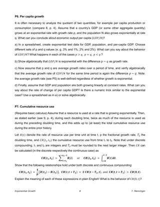 Exponential Growth 8 T. Menninger
P6. Per capita growth
It is often necessary to analyze the quotient of two quantities, for example per capita production or
consumption (compare 8, p. 4). Assume that a country’s GDP (or some other aggregate quantity)
grows at an exponential rate with growth rate p, and the population N also grows exponentially at rate
q. What can you conclude about economic output per capita (𝐺𝐷𝑃/ )?
a) In a spreadsheet, create exponential test data for GDP, population, and per-capita GDP. Choose
different sets of p and q values (e. g. 3% and 1%, 2% and 2%). What can you say about the behavior
of 𝐺𝐷𝑃/ ? What happens in each of the cases 𝑝 > 𝑞, 𝑝 = 𝑞, 𝑝 < 𝑞 ?
b) Show algebraically that 𝐺𝐷𝑃/ is exponential with the difference 𝑝 − 𝑞 as growth rate.
c) Now assume that p and q are average growth rates over a period of time, and verify algebraically
that the average growth rate of 𝐺𝐷𝑃/ for the same time period is again the difference 𝑝 − 𝑞. Note:
the average growth rate (see P5) is well-defined regardless of whether growth is exponential.
d) Finally, assume that GDP and population are both growing linearly at constant rates. What can you
say about the rate of change of per capita GDP? Is there a numeric trick similar to the exponential
case? Use a spreadsheet as in a) or solve algebraically.
P7. Cumulative resource use
(Requires basic calculus) Assume that a resource is used at a rate that is growing exponentially. Then,
as stated earlier (see 9, p. 4), during each doubling time, twice as much of the resource is used as
during the preceding doubling time, and this adds up to (at least) the total cumulative resource use
during the entire prior history.
Let (𝑡) denote the rate of resource use per time unit at time t, p the fractional growth rate, 𝑇 the
doubling time, and (𝑡1, 𝑡 ) the cumulative resource use from time t1 to t2. Note that under discrete
compounding, t1 and t2 are integers and 𝑇 must be rounded to the next larger integer. Then can
be calculated (in the discrete respectively the continuous case) as
( , 𝟐) = ∑ ( )
𝟐−
( , 𝟐) = ∫ ( )
−
.
Show that the following relationships hold under both discrete and continuous compounding:
( , 𝟐) = ( ( 𝟐) − ( )), ( , 𝑻 𝟐) = 𝟐 ( − 𝑻 𝟐, ), and ( , 𝑻 𝟐) > ( , ).
Explain the meaning of each of these expressions in plain English! What is the behavior of (0, 𝑡)?
 