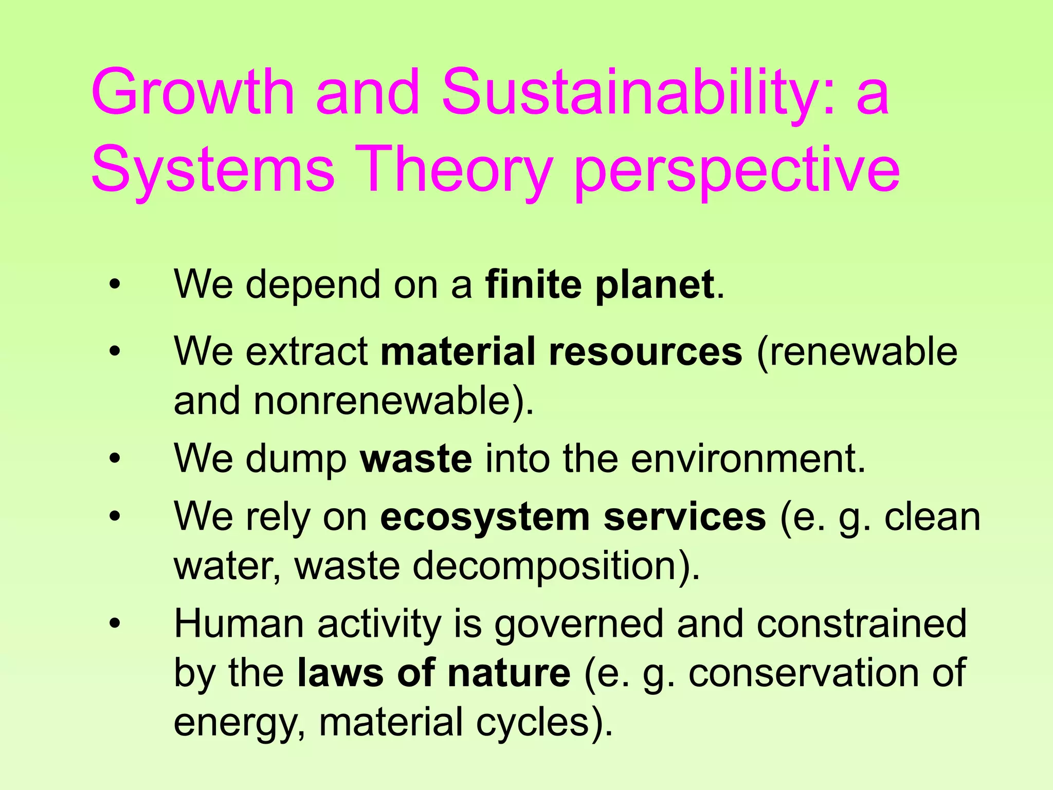 Growth and Sustainability: a
Systems Theory perspective
• We depend on a finite planet.
• We extract material resources (renewable
and nonrenewable).
• We dump waste into the environment.
• We rely on ecosystem services (e. g. clean
water, waste decomposition).
• Human activity is governed and constrained
by the laws of nature (e. g. conservation of
energy, material cycles).
 