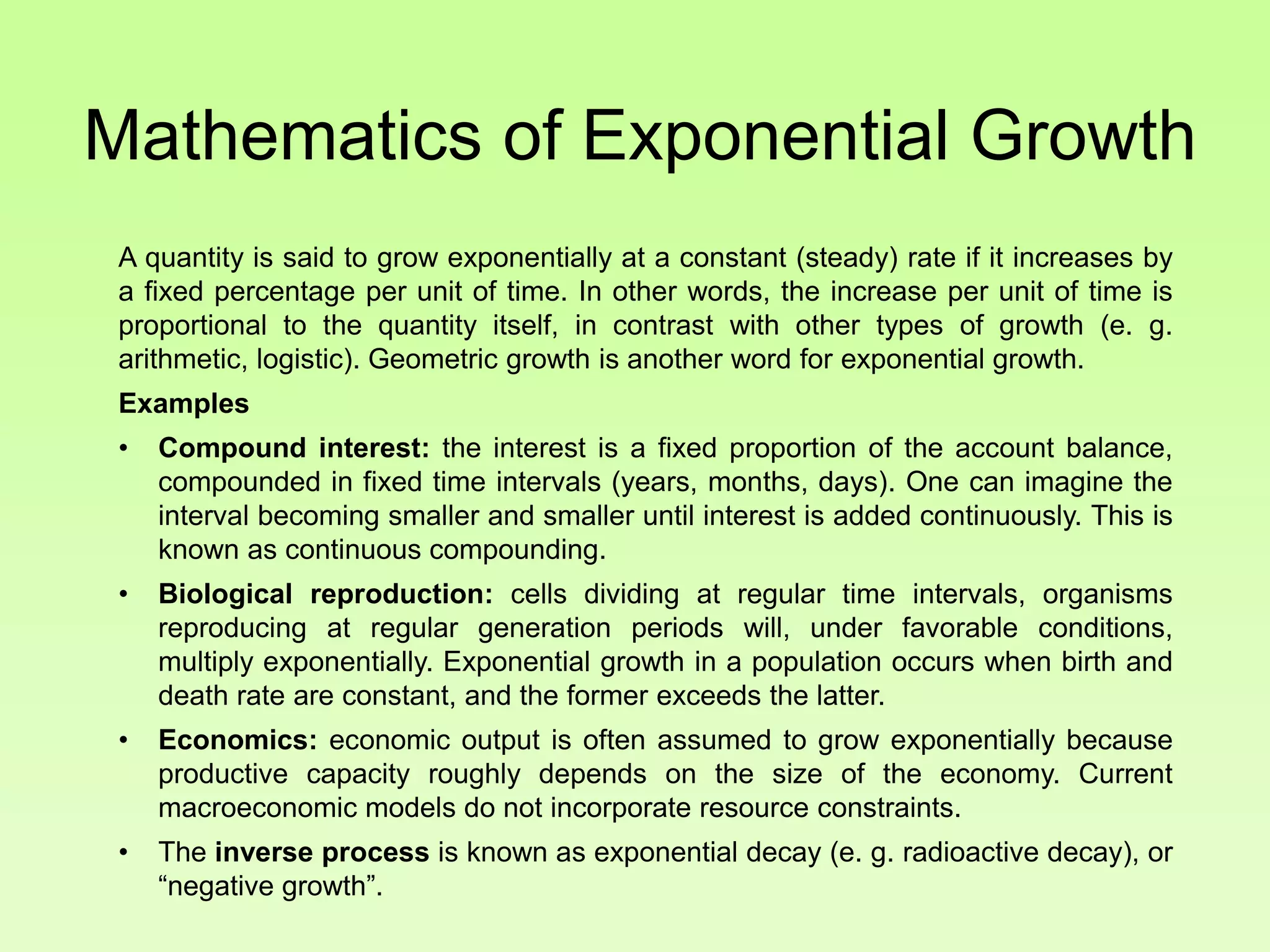 Mathematics of Exponential Growth
A quantity is said to grow exponentially at a constant (steady) rate if it increases by
a fixed percentage per unit of time. In other words, the increase per unit of time is
proportional to the quantity itself, in contrast with other types of growth (e. g.
arithmetic, logistic). Geometric growth is another word for exponential growth.
Examples
• Compound interest: the interest is a fixed proportion of the account balance,
compounded in fixed time intervals (years, months, days). One can imagine the
interval becoming smaller and smaller until interest is added continuously. This is
known as continuous compounding.
• Biological reproduction: cells dividing at regular time intervals, organisms
reproducing at regular generation periods will, under favorable conditions,
multiply exponentially. Exponential growth in a population occurs when birth and
death rate are constant, and the former exceeds the latter.
• Economics: economic output is often assumed to grow exponentially because
productive capacity roughly depends on the size of the economy. Current
macroeconomic models do not incorporate resource constraints.
• The inverse process is known as exponential decay (e. g. radioactive decay), or
“negative growth”.
 