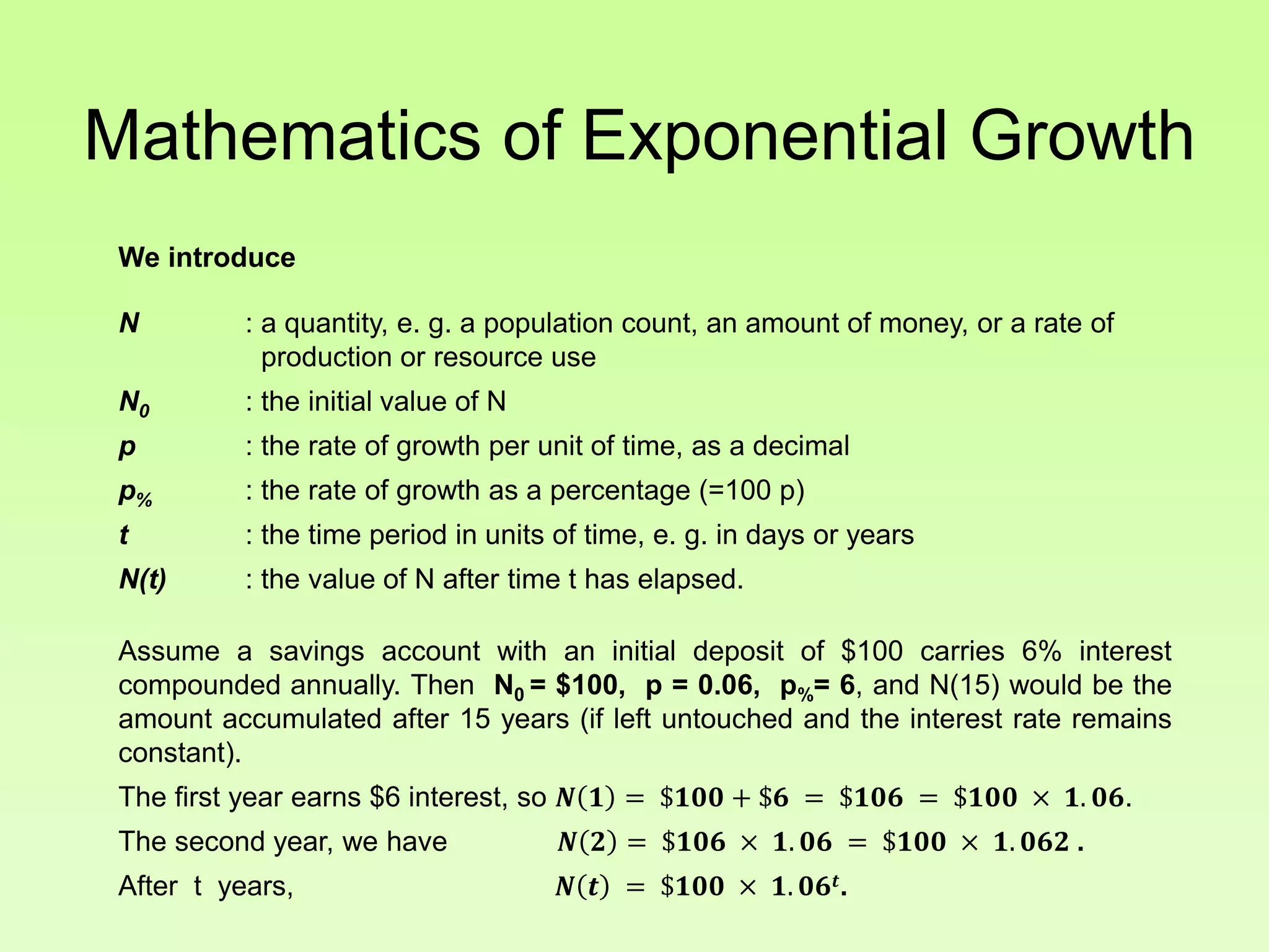 Mathematics of Exponential Growth
We introduce
N : a quantity, e. g. a population count, an amount of money, or a rate of
production or resource use
N0 : the initial value of N
p : the rate of growth per unit of time, as a decimal
p% : the rate of growth as a percentage (=100 p)
t : the time period in units of time, e. g. in days or years
N(t) : the value of N after time t has elapsed.
Assume a savings account with an initial deposit of $100 carries 6% interest
compounded annually. Then N0 = $100, p = 0.06, p%= 6, and N(15) would be the
amount accumulated after 15 years (if left untouched and the interest rate remains
constant).
The first year earns $6 interest, so 𝑵 𝟏 = $𝟏𝟎𝟎 + $𝟔 = $𝟏𝟎𝟔 = $𝟏𝟎𝟎 × 𝟏. 𝟎𝟔.
The second year, we have 𝑵 𝟐 = $𝟏𝟎𝟔 × 𝟏. 𝟎𝟔 = $𝟏𝟎𝟎 × 𝟏. 𝟎𝟔𝟐 .
After t years, 𝑵 𝒕 = $𝟏𝟎𝟎 × 𝟏. 𝟎𝟔𝒕.
 