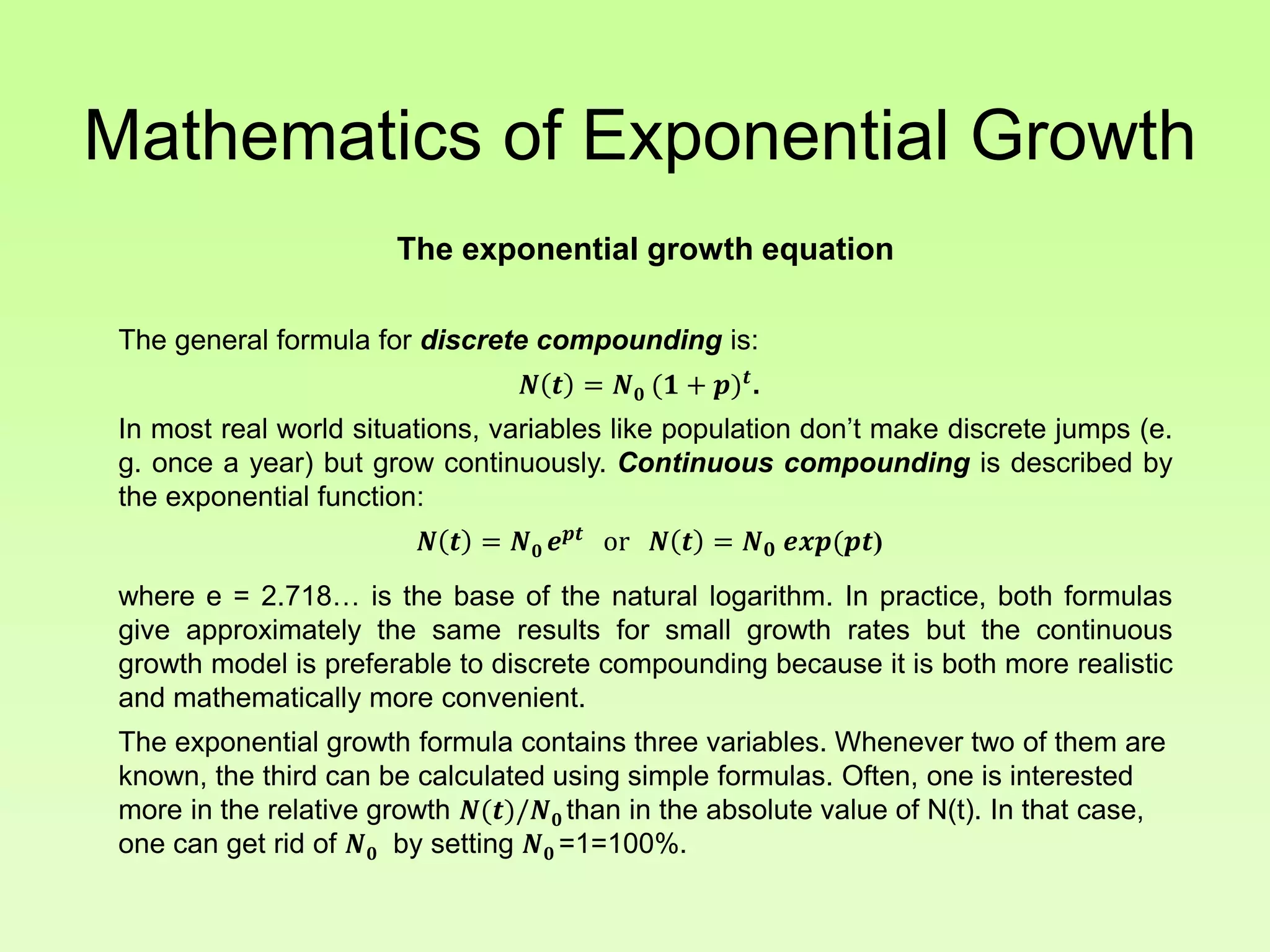 Mathematics of Exponential Growth
The exponential growth equation
The general formula for discrete compounding is:
𝑵 𝒕 = 𝑵 𝟎 (𝟏 + 𝒑) 𝒕
.
In most real world situations, variables like population don’t make discrete jumps (e.
g. once a year) but grow continuously. Continuous compounding is described by
the exponential function:
𝑵 𝒕 = 𝑵 𝟎 𝒆 𝒑𝒕
or 𝑵 𝒕 = 𝑵 𝟎 𝒆𝒙𝒑(𝒑𝒕)
where e = 2.718… is the base of the natural logarithm. In practice, both formulas
give approximately the same results for small growth rates but the continuous
growth model is preferable to discrete compounding because it is both more realistic
and mathematically more convenient.
The exponential growth formula contains three variables. Whenever two of them are
known, the third can be calculated using simple formulas. Often, one is interested
more in the relative growth 𝑵(𝒕)/𝑵 𝟎 than in the absolute value of N(t). In that case,
one can get rid of 𝑵 𝟎 by setting 𝑵 𝟎 =1=100%.
 