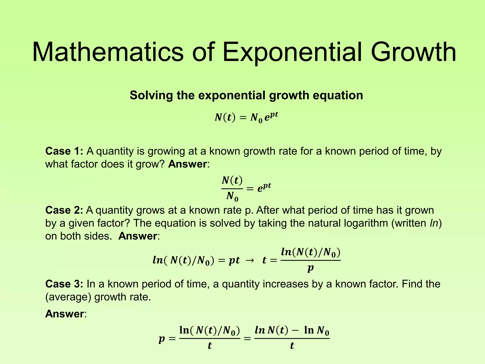 Mathematics of Exponential Growth
Solving the exponential growth equation
𝑵 𝒕 = 𝑵 𝟎 𝒆 𝒑𝒕
Case 1: A quantity is growing at a known growth rate for a known period of time, by
what factor does it grow? Answer:
𝑵 𝒕
𝑵 𝟎
= 𝒆 𝒑𝒕
Case 2: A quantity grows at a known rate p. After what period of time has it grown
by a given factor? The equation is solved by taking the natural logarithm (written ln)
on both sides. Answer:
𝒍𝒏( 𝑵(𝒕)/𝑵 𝟎) = 𝒑𝒕 → 𝒕 =
𝒍𝒏(𝑵(𝒕)/𝑵 𝟎)
𝒑
Case 3: In a known period of time, a quantity increases by a known factor. Find the
(average) growth rate.
Answer:
𝒑 =
𝐥𝐧( 𝑵(𝒕)/𝑵 𝟎)
𝒕
=
𝒍𝒏 𝑵 𝒕 − 𝐥𝐧 𝑵 𝟎
𝒕
 