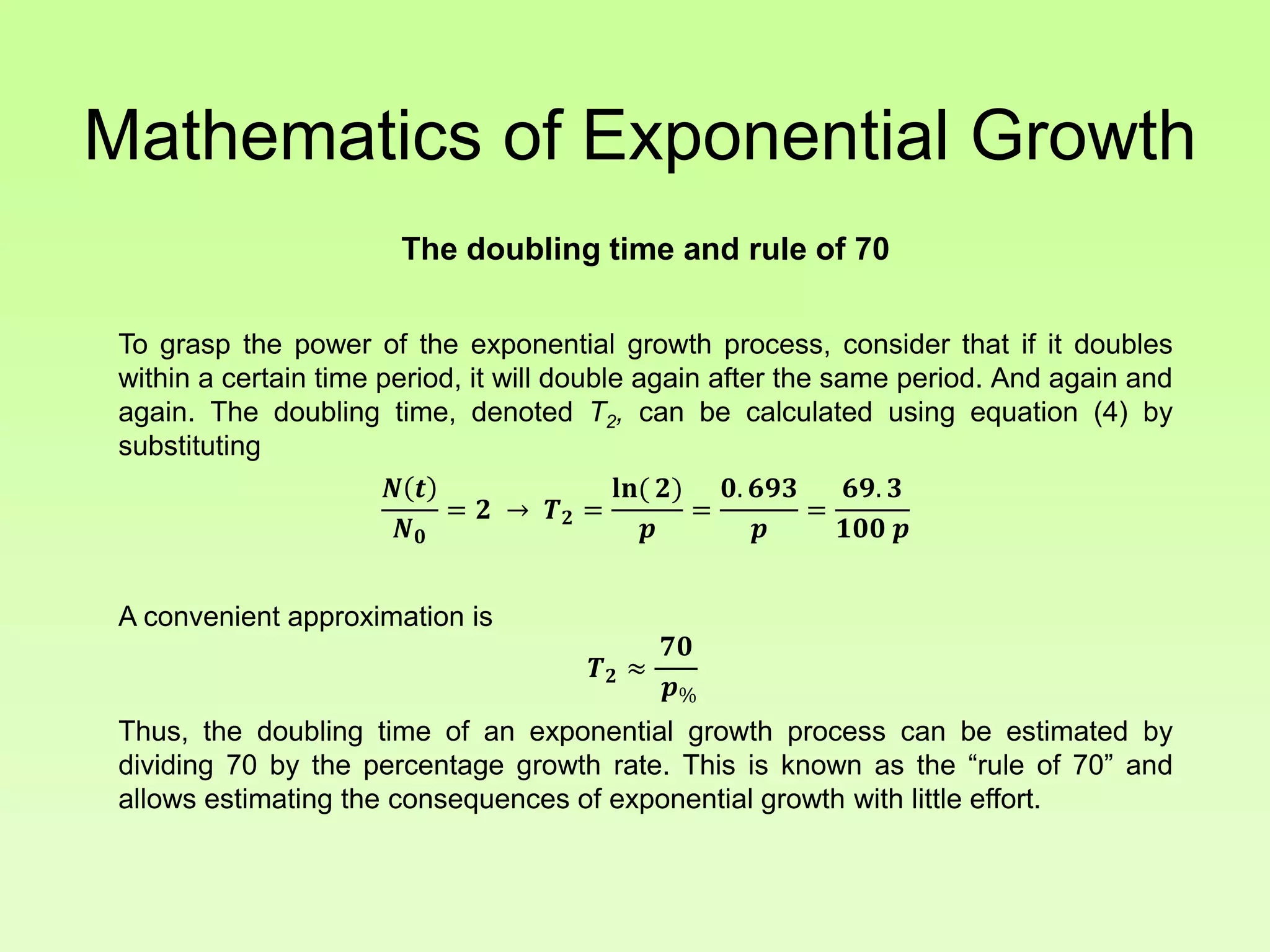 Mathematics of Exponential Growth
The doubling time and rule of 70
To grasp the power of the exponential growth process, consider that if it doubles
within a certain time period, it will double again after the same period. And again and
again. The doubling time, denoted T2, can be calculated using equation (4) by
substituting
𝑵 𝒕
𝑵 𝟎
= 𝟐 → 𝑻 𝟐 =
𝐥𝐧( 𝟐)
𝒑
=
𝟎. 𝟔𝟗𝟑
𝒑
=
𝟔𝟗. 𝟑
𝟏𝟎𝟎 𝒑
A convenient approximation is
𝑻 𝟐 ≈
𝟕𝟎
𝒑%
Thus, the doubling time of an exponential growth process can be estimated by
dividing 70 by the percentage growth rate. This is known as the “rule of 70” and
allows estimating the consequences of exponential growth with little effort.
 