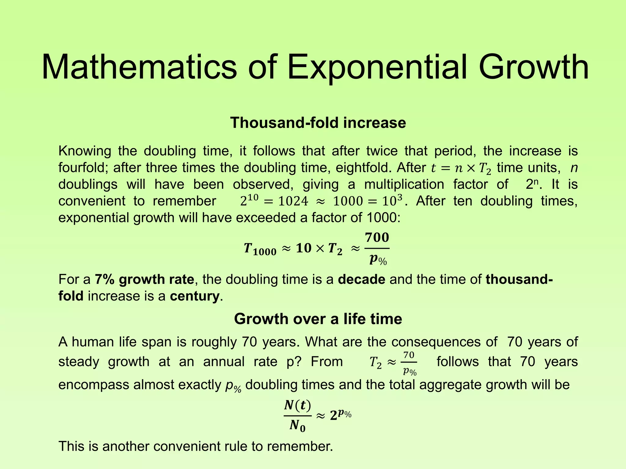 Mathematics of Exponential Growth
Thousand-fold increase
Knowing the doubling time, it follows that after twice that period, the increase is
fourfold; after three times the doubling time, eightfold. After 𝑡 = 𝑛 × 𝑇2 time units, n
doublings will have been observed, giving a multiplication factor of 2n. It is
convenient to remember 210
= 1024 ≈ 1000 = 103
. After ten doubling times,
exponential growth will have exceeded a factor of 1000:
𝑻 𝟏𝟎𝟎𝟎 ≈ 𝟏𝟎 × 𝑻 𝟐 ≈
𝟕𝟎𝟎
𝒑%
For a 7% growth rate, the doubling time is a decade and the time of thousand-
fold increase is a century.
Growth over a life time
A human life span is roughly 70 years. What are the consequences of 70 years of
steady growth at an annual rate p? From 𝑇2 ≈
70
𝑝%
follows that 70 years
encompass almost exactly p% doubling times and the total aggregate growth will be
𝑵(𝒕)
𝑵 𝟎
≈ 𝟐 𝒑%
This is another convenient rule to remember.
 