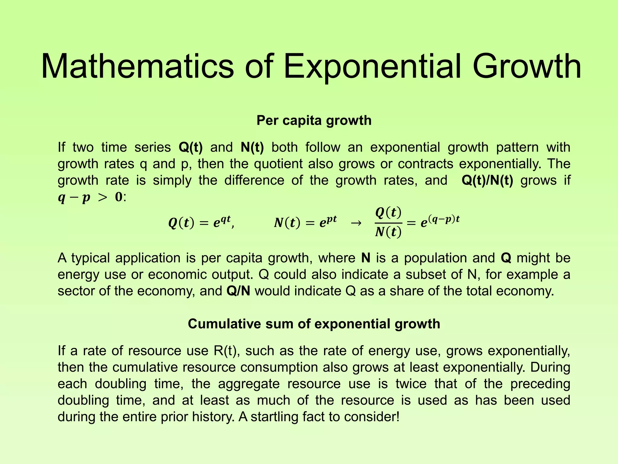 Mathematics of Exponential Growth
Per capita growth
If two time series Q(t) and N(t) both follow an exponential growth pattern with
growth rates q and p, then the quotient also grows or contracts exponentially. The
growth rate is simply the difference of the growth rates, and Q(t)/N(t) grows if
𝒒 − 𝒑 > 𝟎:
𝑸 𝒕 = 𝒆 𝒒𝒕
, 𝑵 𝒕 = 𝒆 𝒑𝒕
→
𝑸 𝒕
𝑵 𝒕
= 𝒆 𝒒−𝒑 𝒕
A typical application is per capita growth, where N is a population and Q might be
energy use or economic output. Q could also indicate a subset of N, for example a
sector of the economy, and Q/N would indicate Q as a share of the total economy.
Cumulative sum of exponential growth
If a rate of resource use R(t), such as the rate of energy use, grows exponentially,
then the cumulative resource consumption also grows at least exponentially. During
each doubling time, the aggregate resource use is twice that of the preceding
doubling time, and at least as much of the resource is used as has been used
during the entire prior history. A startling fact to consider!
 