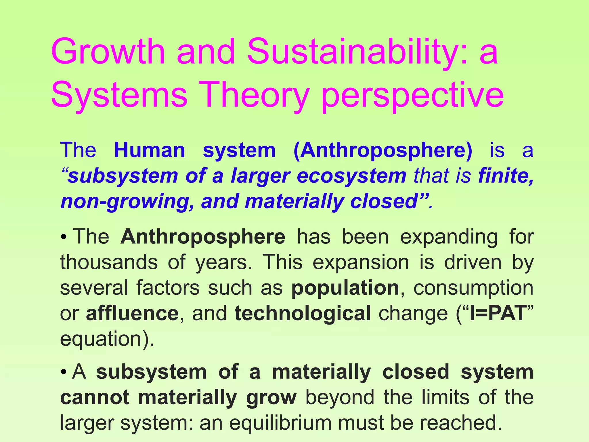 The Human system (Anthroposphere) is a
“subsystem of a larger ecosystem that is finite,
non-growing, and materially closed”.
• The Anthroposphere has been expanding for
thousands of years. This expansion is driven by
several factors such as population, consumption
or affluence, and technological change (“I=PAT”
equation).
• A subsystem of a materially closed system
cannot materially grow beyond the limits of the
larger system: an equilibrium must be reached.
Growth and Sustainability: a
Systems Theory perspective
 