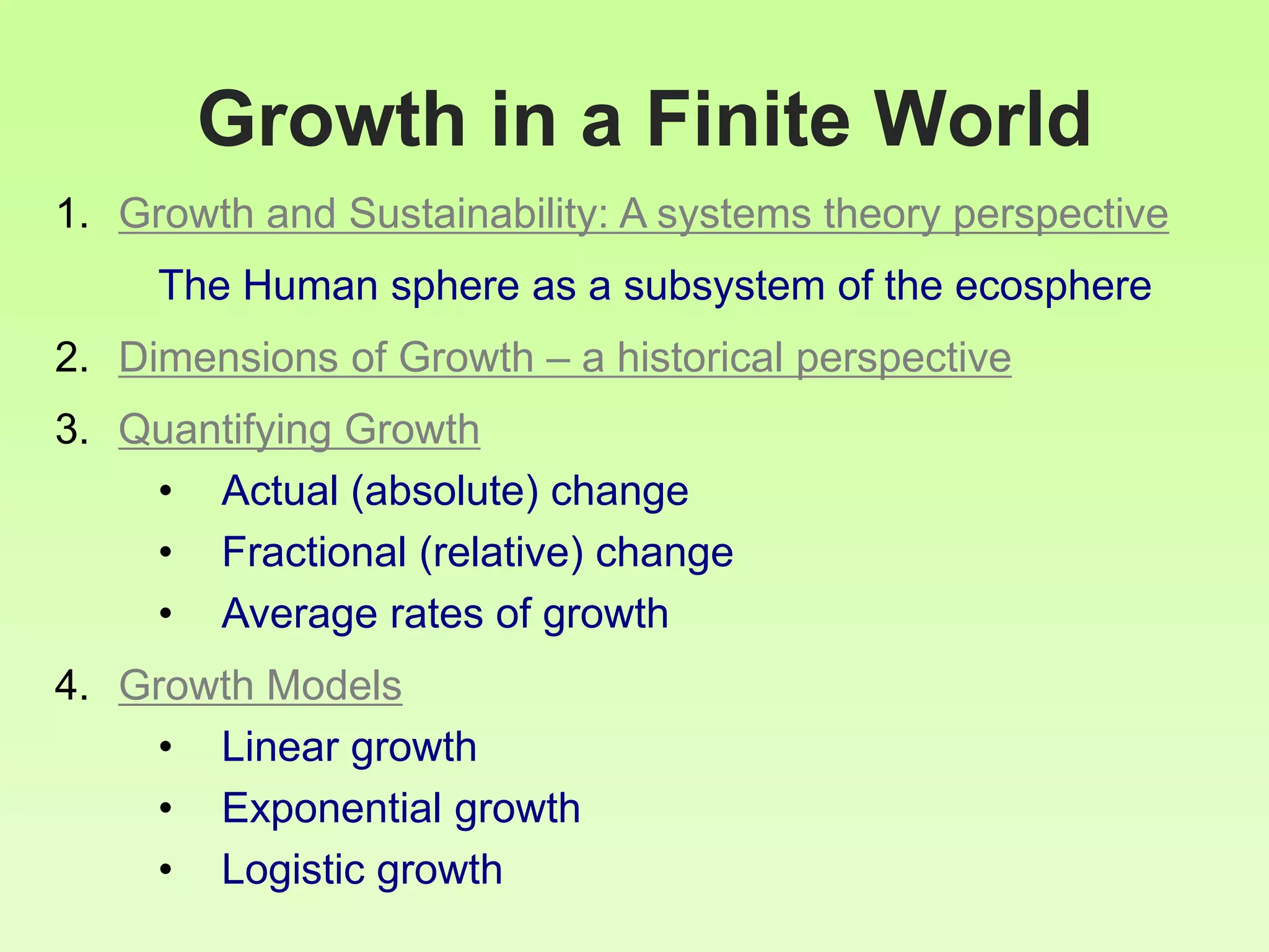 Growth in a Finite World
1. Growth and Sustainability: A systems theory perspective
The Human sphere as a subsystem of the ecosphere
2. Dimensions of Growth – a historical perspective
3. Quantifying Growth
• Actual (absolute) change
• Fractional (relative) change
• Average rates of growth
4. Growth Models
• Linear growth
• Exponential growth
• Logistic growth
 