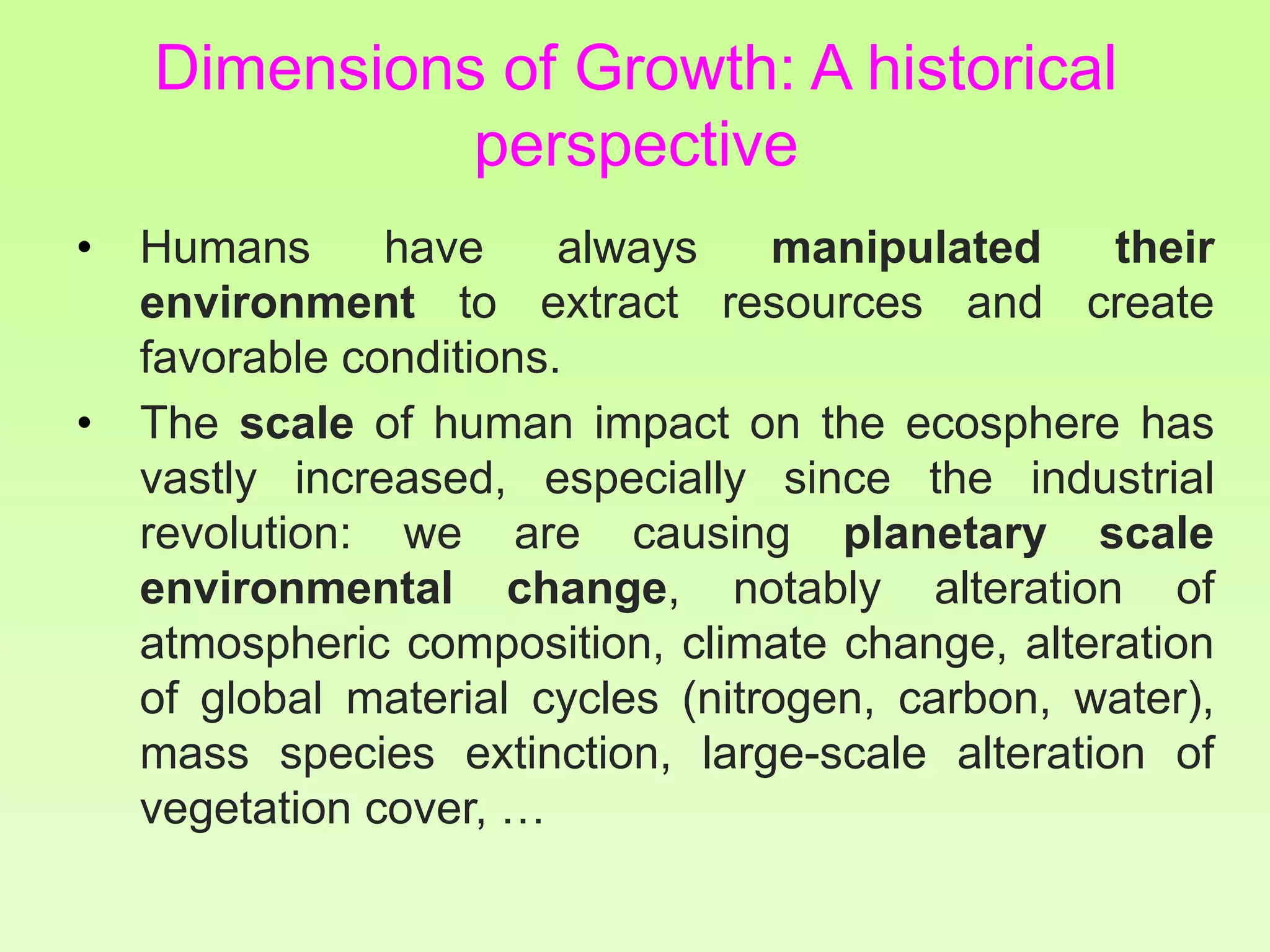 Dimensions of Growth: A historical
perspective
• Humans have always manipulated their
environment to extract resources and create
favorable conditions.
• The scale of human impact on the ecosphere has
vastly increased, especially since the industrial
revolution: we are causing planetary scale
environmental change, notably alteration of
atmospheric composition, climate change, alteration
of global material cycles (nitrogen, carbon, water),
mass species extinction, large-scale alteration of
vegetation cover, …
 