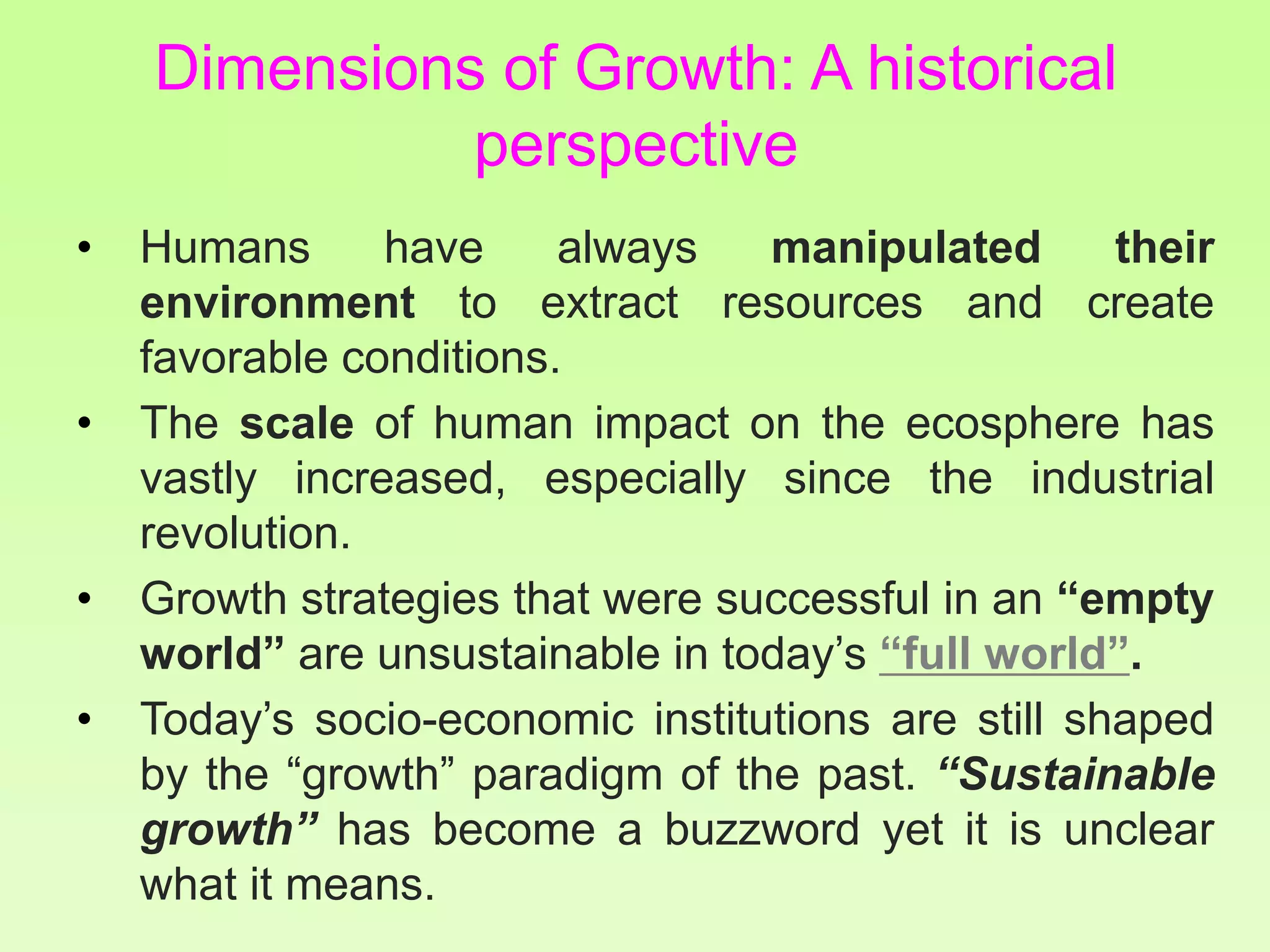 Dimensions of Growth: A historical
perspective
• Humans have always manipulated their
environment to extract resources and create
favorable conditions.
• The scale of human impact on the ecosphere has
vastly increased, especially since the industrial
revolution.
• Growth strategies that were successful in an “empty
world” are unsustainable in today’s “full world”.
• Today’s socio-economic institutions are still shaped
by the “growth” paradigm of the past. “Sustainable
growth” has become a buzzword yet it is unclear
what it means.
 