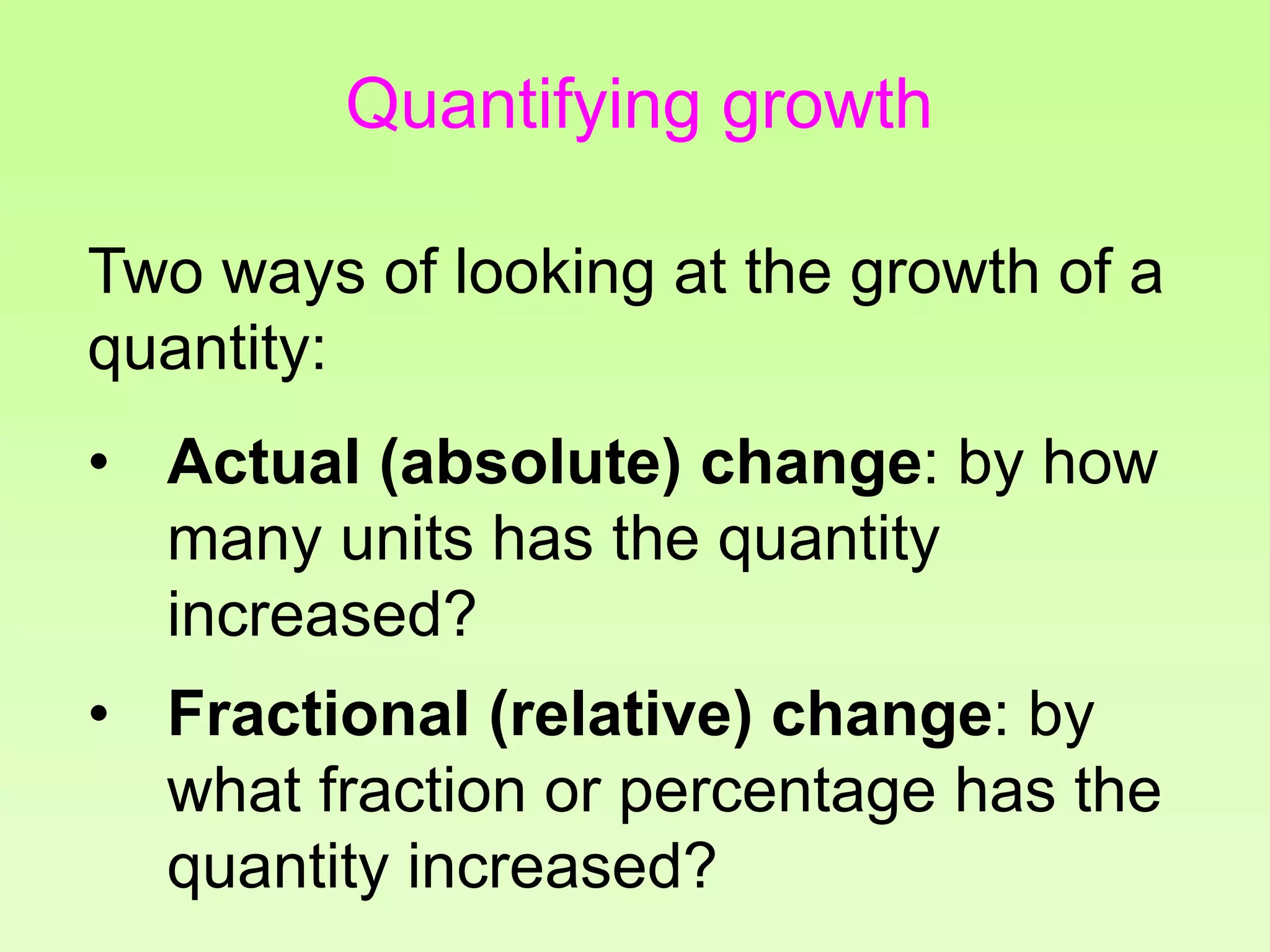 Quantifying growth
Two ways of looking at the growth of a
quantity:
• Actual (absolute) change: by how
many units has the quantity
increased?
• Fractional (relative) change: by
what fraction or percentage has the
quantity increased?
 