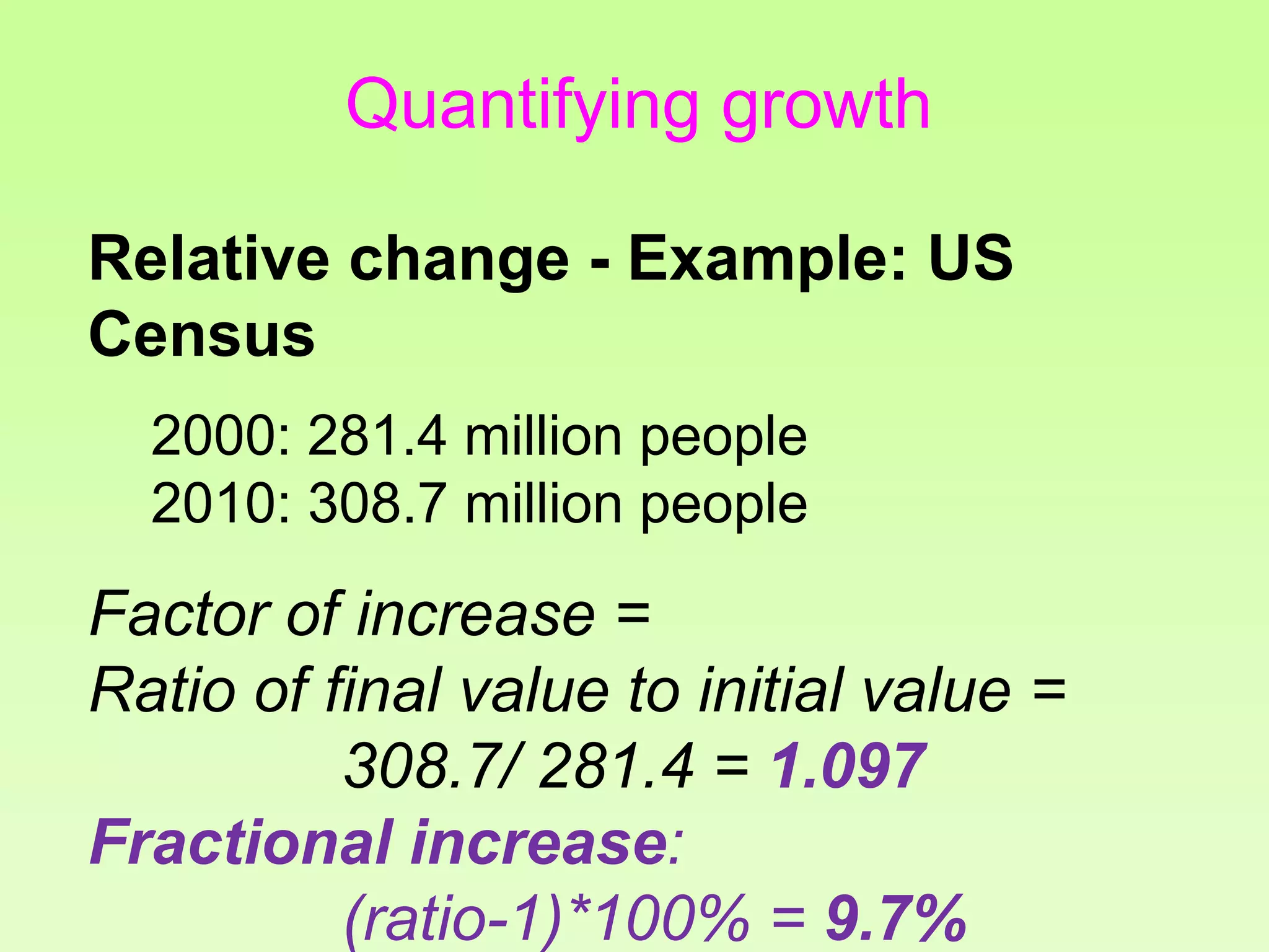 Quantifying growth
Relative change - Example: US
Census
2000: 281.4 million people
2010: 308.7 million people
Factor of increase =
Ratio of final value to initial value =
308.7/ 281.4 = 1.097
Fractional increase:
(ratio-1)*100% = 9.7%
 