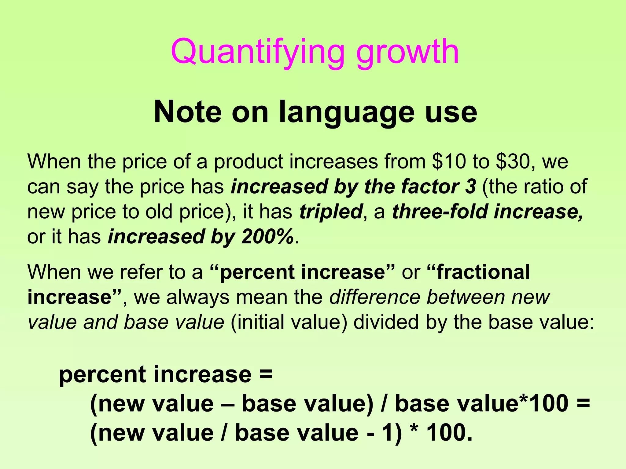 Quantifying growth
Note on language use
When the price of a product increases from $10 to $30, we
can say the price has increased by the factor 3 (the ratio of
new price to old price), it has tripled, a three-fold increase,
or it has increased by 200%.
When we refer to a “percent increase” or “fractional
increase”, we always mean the difference between new
value and base value (initial value) divided by the base value:
percent increase =
(new value – base value) / base value*100 =
(new value / base value - 1) * 100.
 