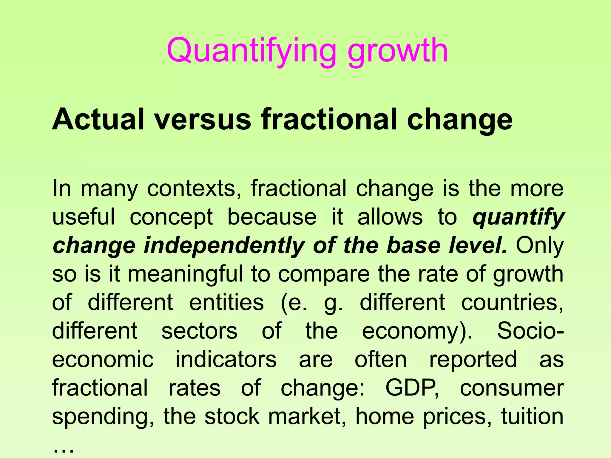Quantifying growth
Actual versus fractional change
In many contexts, fractional change is the more
useful concept because it allows to quantify
change independently of the base level. Only
so is it meaningful to compare the rate of growth
of different entities (e. g. different countries,
different sectors of the economy). Socio-
economic indicators are often reported as
fractional rates of change: GDP, consumer
spending, the stock market, home prices, tuition
…
 
