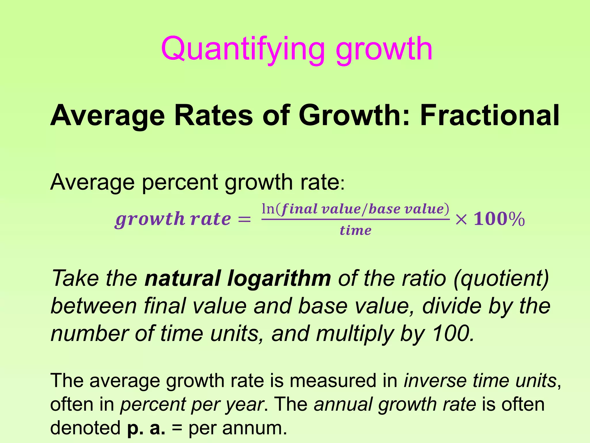Quantifying growth
Average Rates of Growth: Fractional
Average percent growth rate:
𝒈𝒓𝒐𝒘𝒕𝒉 𝒓𝒂𝒕𝒆 =
ln 𝒇𝒊𝒏𝒂𝒍 𝒗𝒂𝒍𝒖𝒆/𝒃𝒂𝒔𝒆 𝒗𝒂𝒍𝒖𝒆
𝒕𝒊𝒎𝒆
× 𝟏𝟎𝟎%
Take the natural logarithm of the ratio (quotient)
between final value and base value, divide by the
number of time units, and multiply by 100.
The average growth rate is measured in inverse time units,
often in percent per year. The annual growth rate is often
denoted p. a. = per annum.
 