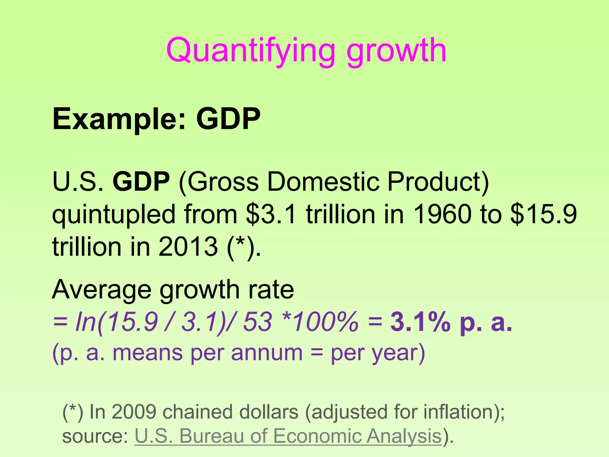 Quantifying growth
Example: GDP
U.S. GDP (Gross Domestic Product)
quintupled from $3.1 trillion in 1960 to $15.9
trillion in 2013 (*).
Average growth rate
= ln(15.9 / 3.1)/ 53 *100% = 3.1% p. a.
(p. a. means per annum = per year)
(*) In 2009 chained dollars (adjusted for inflation);
source: U.S. Bureau of Economic Analysis).
 