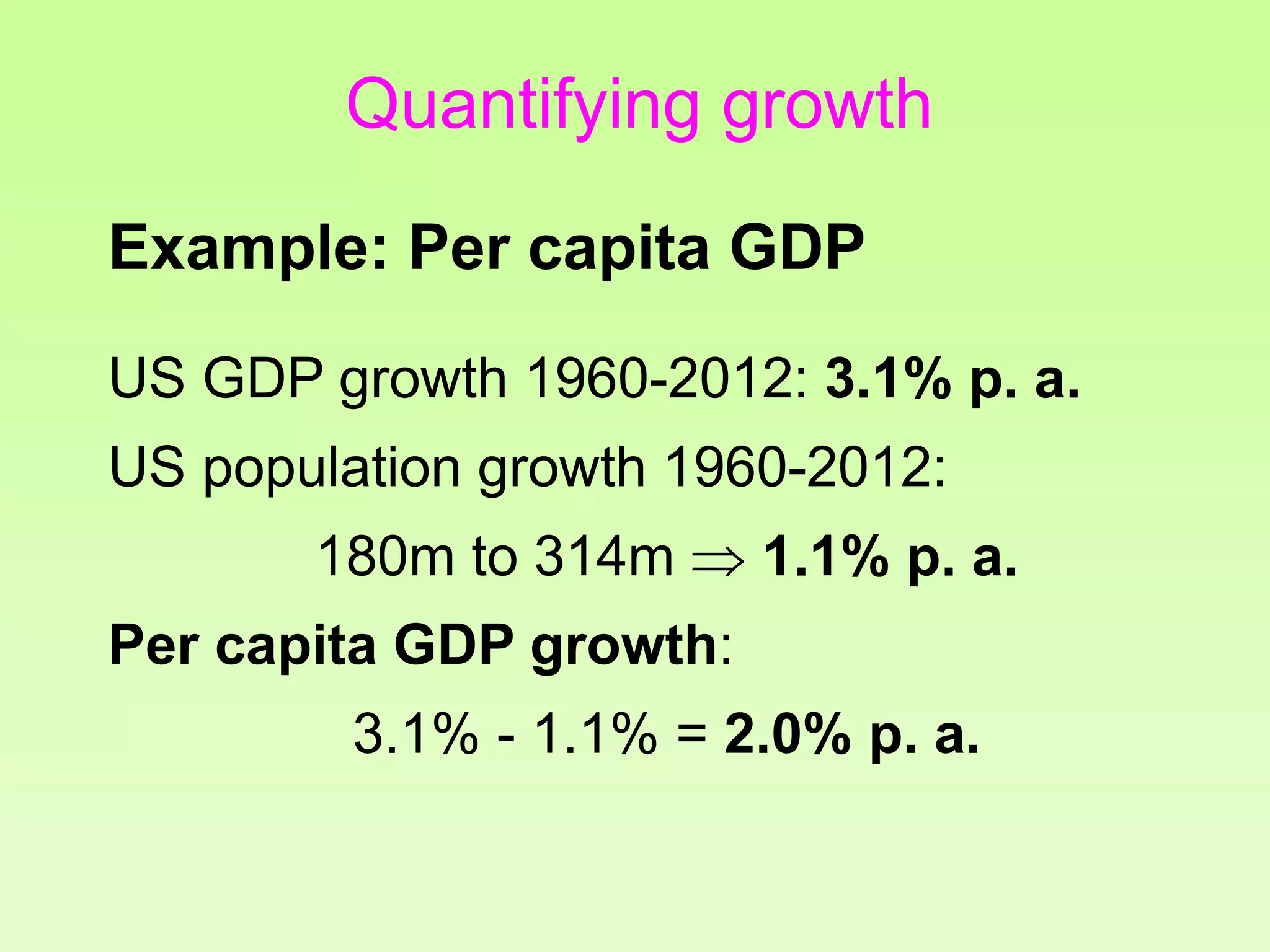 Quantifying growth
Example: Per capita GDP
US GDP growth 1960-2012: 3.1% p. a.
US population growth 1960-2012:
180m to 314m  1.1% p. a.
Per capita GDP growth:
3.1% - 1.1% = 2.0% p. a.
 