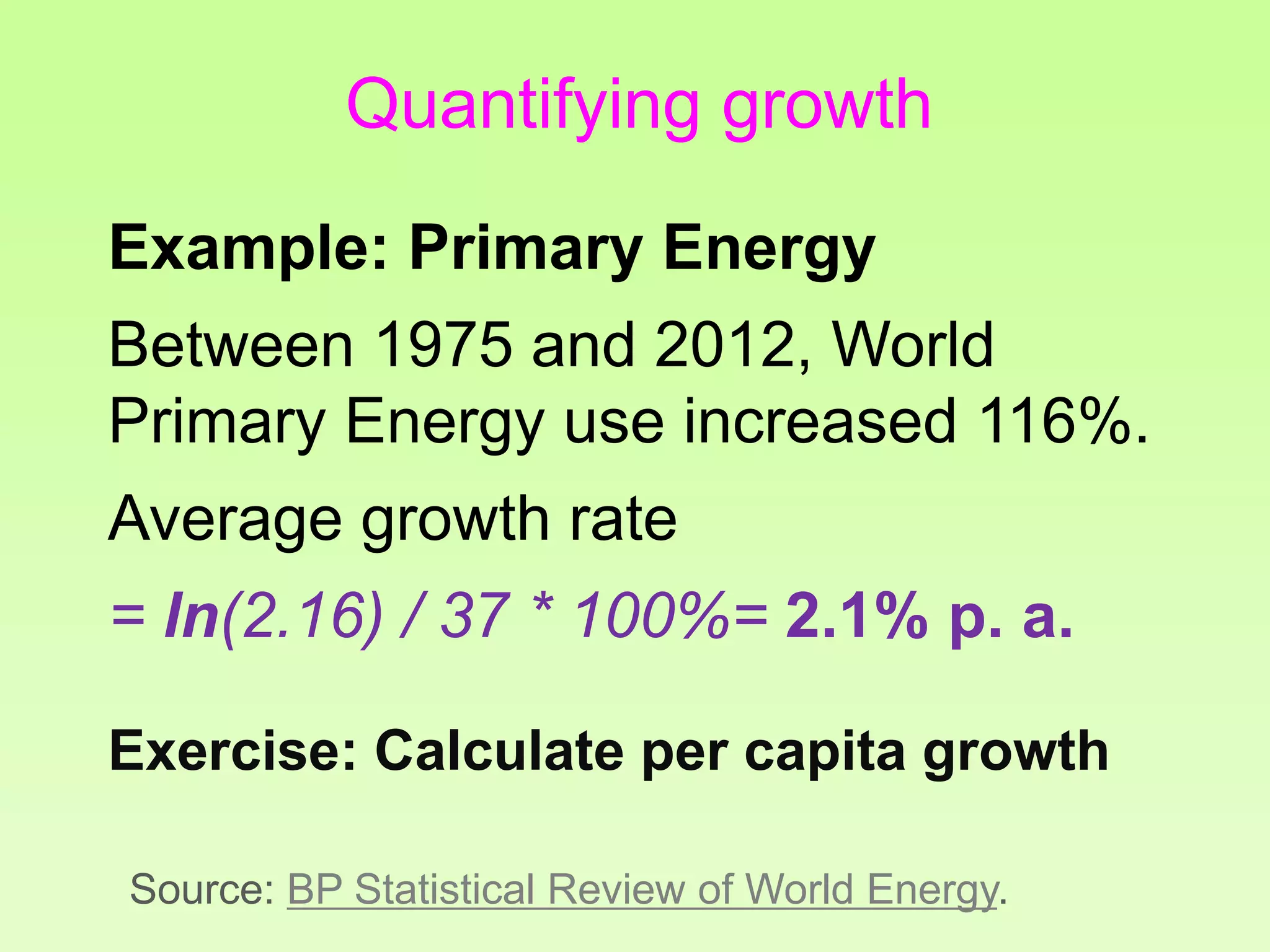 Quantifying growth
Example: Primary Energy
Between 1975 and 2012, World
Primary Energy use increased 116%.
Average growth rate
= ln(2.16) / 37 * 100%= 2.1% p. a.
Exercise: Calculate per capita growth
Source: BP Statistical Review of World Energy.
 