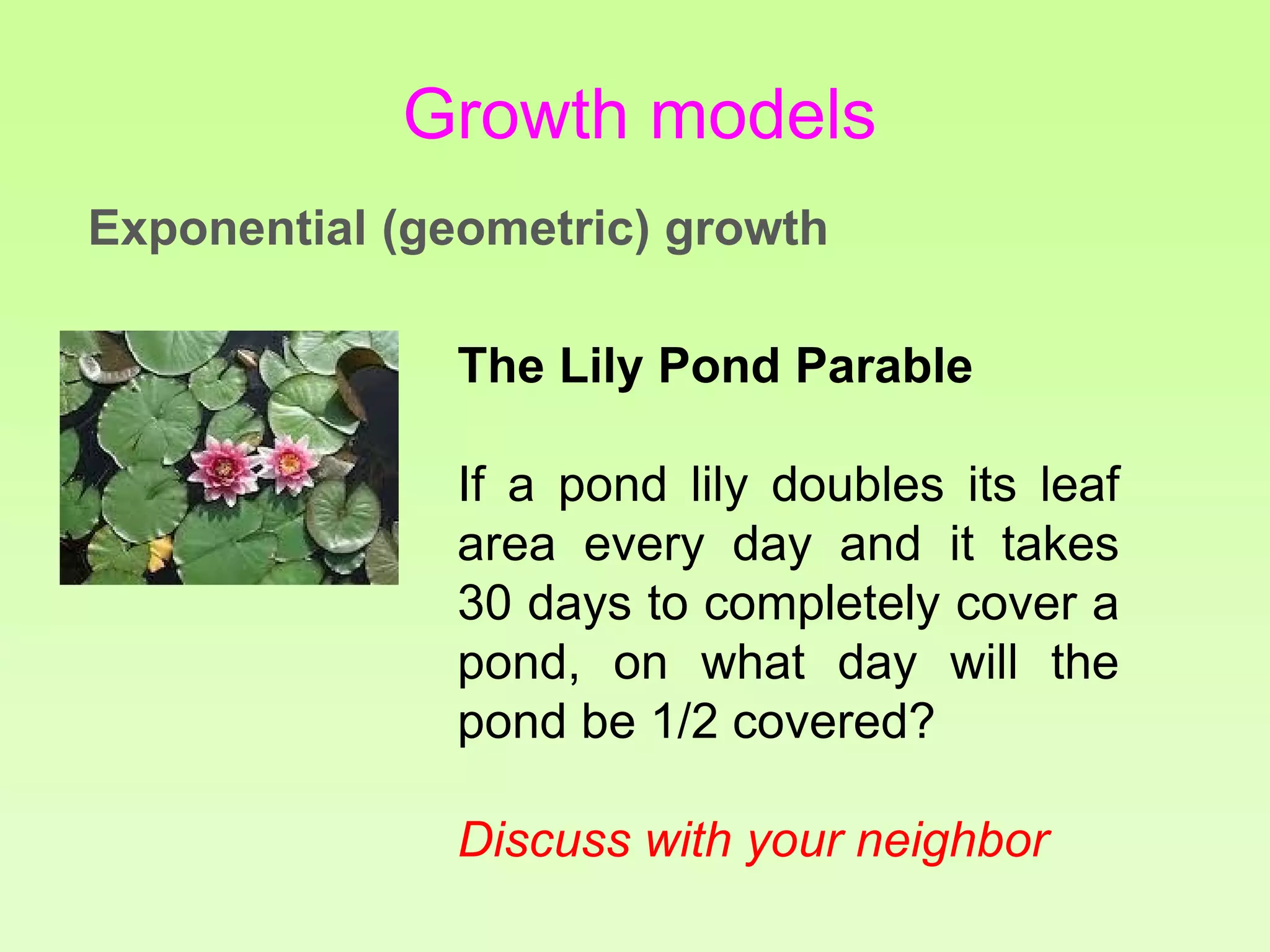 The Lily Pond Parable
If a pond lily doubles its leaf
area every day and it takes
30 days to completely cover a
pond, on what day will the
pond be 1/2 covered?
Discuss with your neighbor
Growth models
Exponential (geometric) growth
 